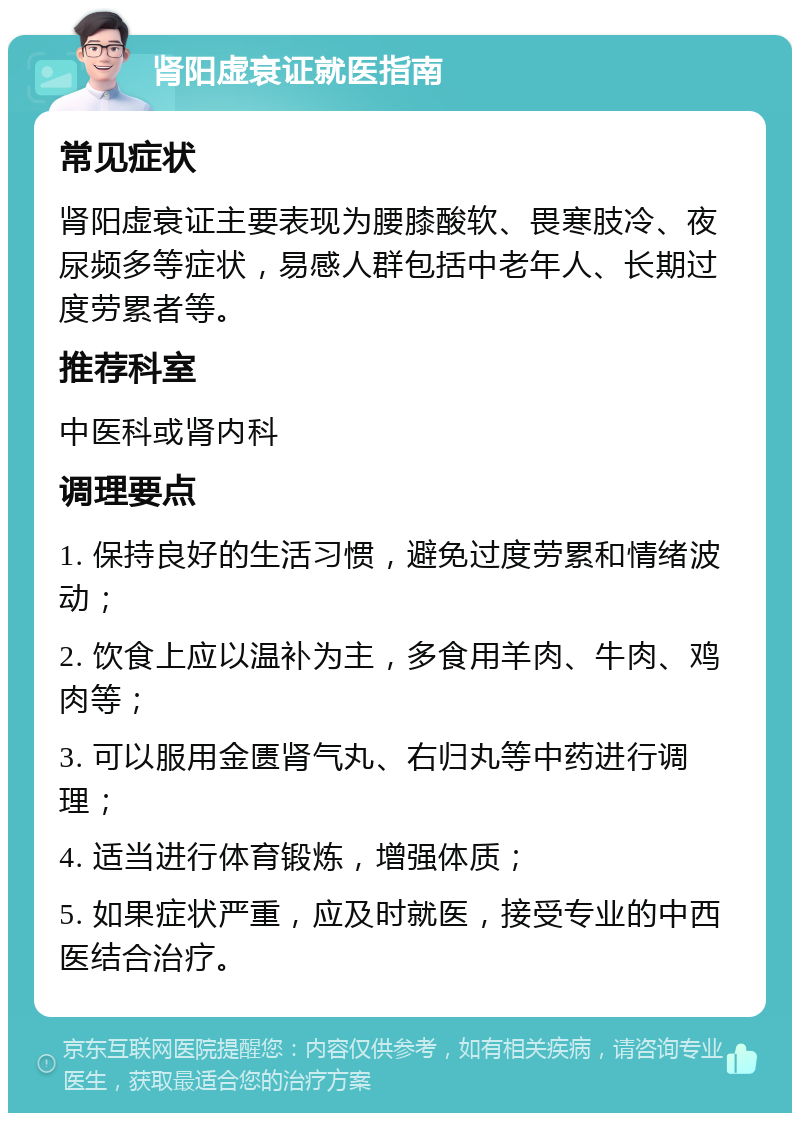 肾阳虚衰证就医指南 常见症状 肾阳虚衰证主要表现为腰膝酸软、畏寒肢冷、夜尿频多等症状，易感人群包括中老年人、长期过度劳累者等。 推荐科室 中医科或肾内科 调理要点 1. 保持良好的生活习惯，避免过度劳累和情绪波动； 2. 饮食上应以温补为主，多食用羊肉、牛肉、鸡肉等； 3. 可以服用金匮肾气丸、右归丸等中药进行调理； 4. 适当进行体育锻炼，增强体质； 5. 如果症状严重，应及时就医，接受专业的中西医结合治疗。