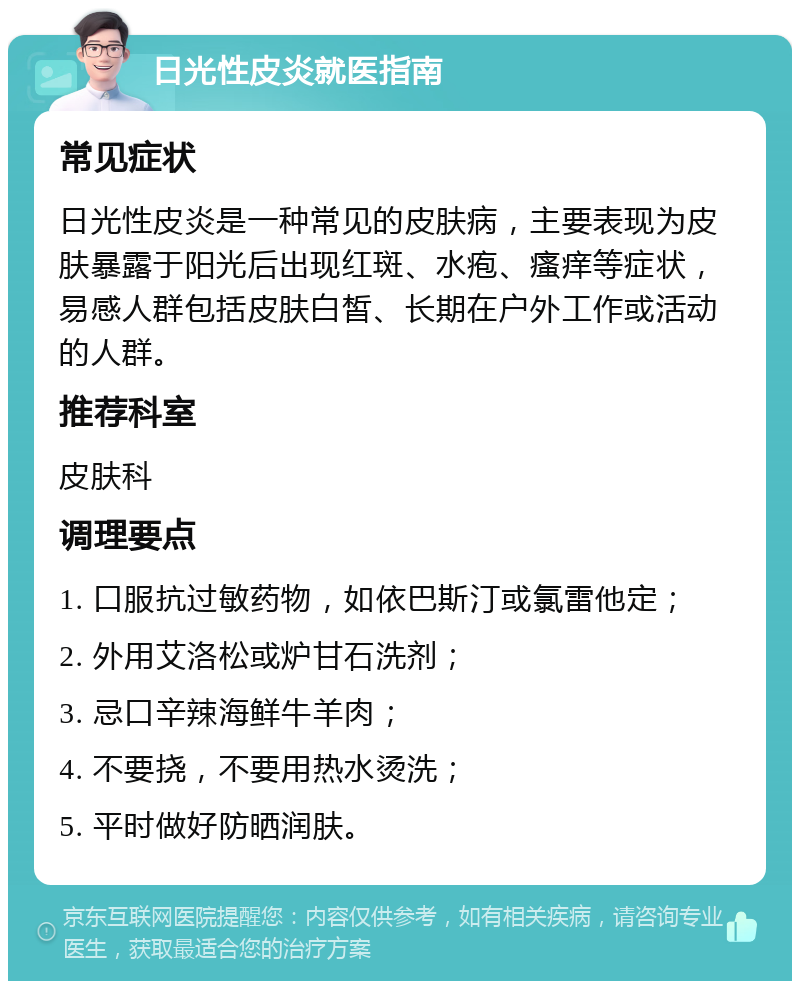 日光性皮炎就医指南 常见症状 日光性皮炎是一种常见的皮肤病，主要表现为皮肤暴露于阳光后出现红斑、水疱、瘙痒等症状，易感人群包括皮肤白皙、长期在户外工作或活动的人群。 推荐科室 皮肤科 调理要点 1. 口服抗过敏药物，如依巴斯汀或氯雷他定； 2. 外用艾洛松或炉甘石洗剂； 3. 忌口辛辣海鲜牛羊肉； 4. 不要挠，不要用热水烫洗； 5. 平时做好防晒润肤。