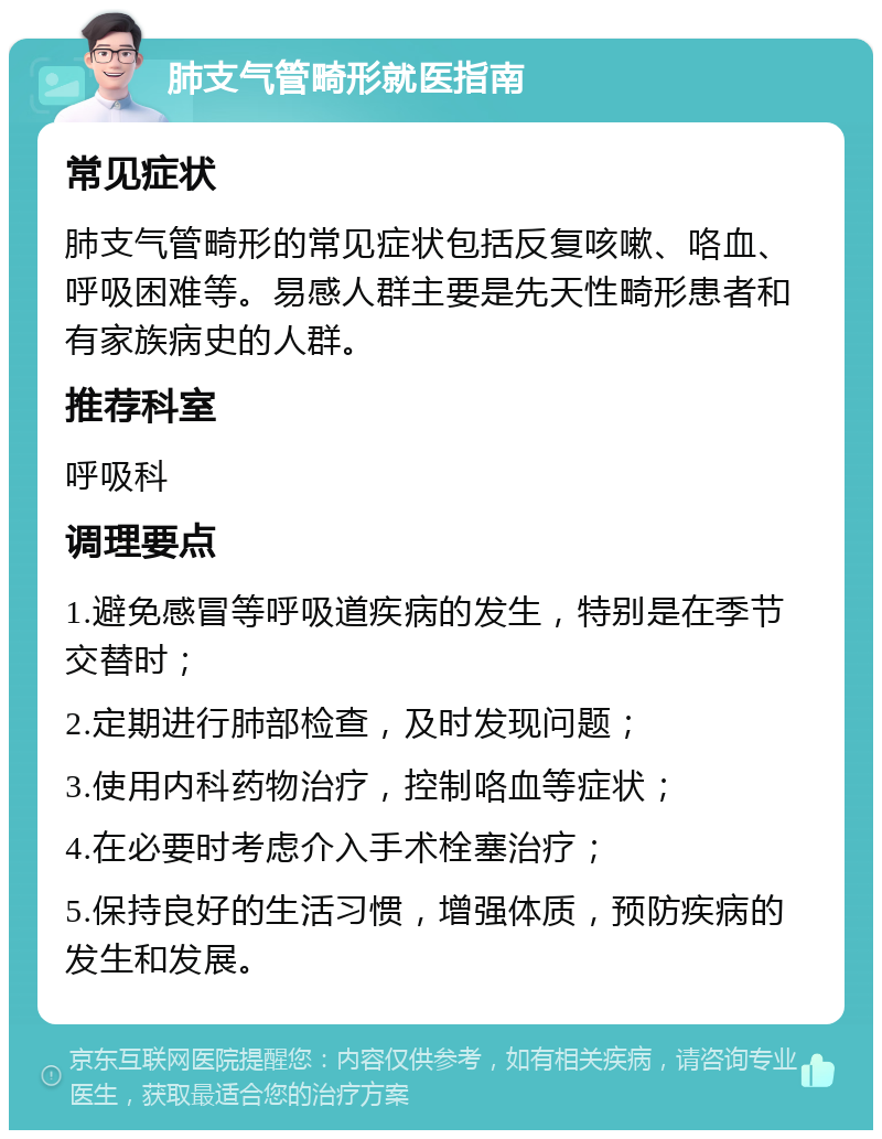 肺支气管畸形就医指南 常见症状 肺支气管畸形的常见症状包括反复咳嗽、咯血、呼吸困难等。易感人群主要是先天性畸形患者和有家族病史的人群。 推荐科室 呼吸科 调理要点 1.避免感冒等呼吸道疾病的发生，特别是在季节交替时； 2.定期进行肺部检查，及时发现问题； 3.使用内科药物治疗，控制咯血等症状； 4.在必要时考虑介入手术栓塞治疗； 5.保持良好的生活习惯，增强体质，预防疾病的发生和发展。