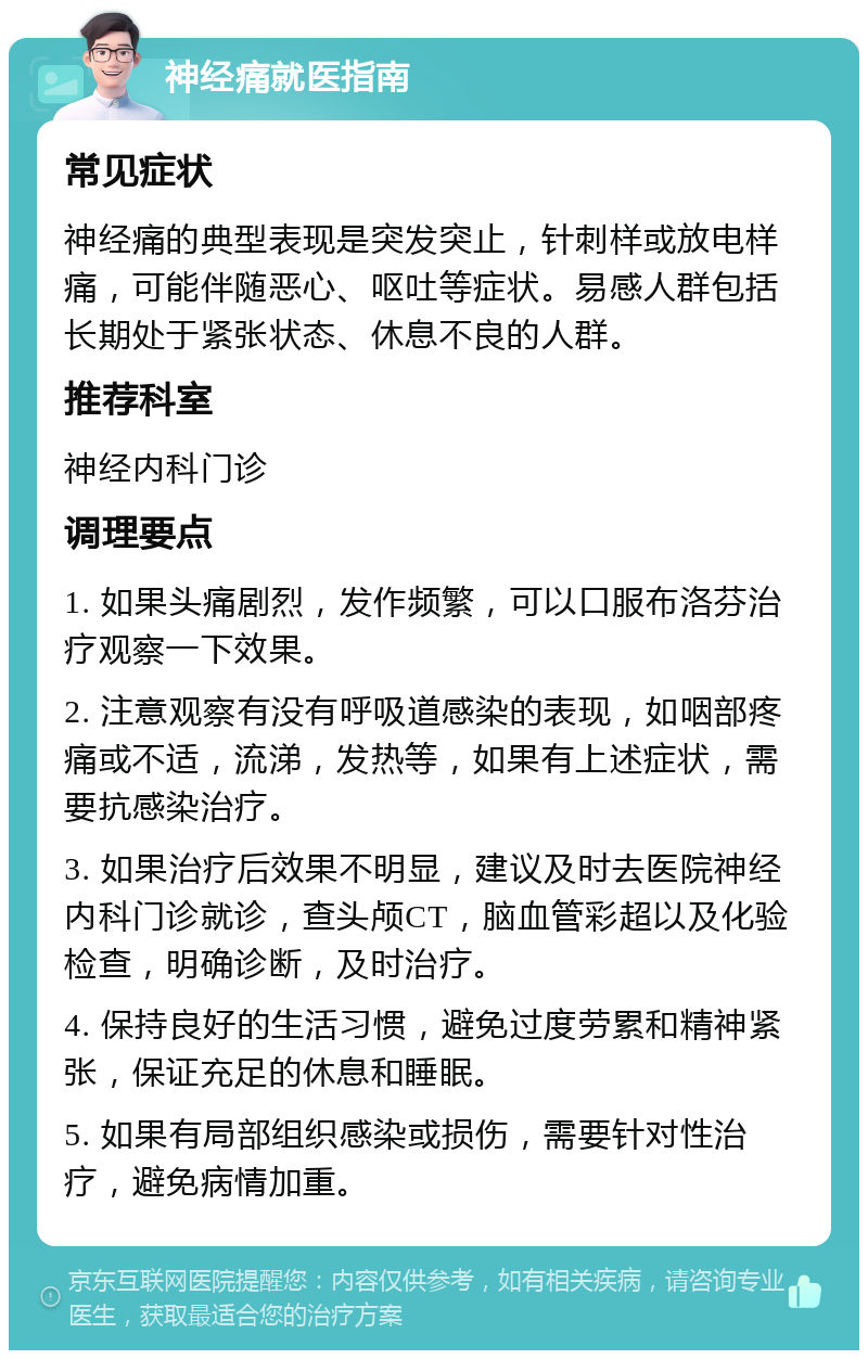 神经痛就医指南 常见症状 神经痛的典型表现是突发突止，针刺样或放电样痛，可能伴随恶心、呕吐等症状。易感人群包括长期处于紧张状态、休息不良的人群。 推荐科室 神经内科门诊 调理要点 1. 如果头痛剧烈，发作频繁，可以口服布洛芬治疗观察一下效果。 2. 注意观察有没有呼吸道感染的表现，如咽部疼痛或不适，流涕，发热等，如果有上述症状，需要抗感染治疗。 3. 如果治疗后效果不明显，建议及时去医院神经内科门诊就诊，查头颅CT，脑血管彩超以及化验检查，明确诊断，及时治疗。 4. 保持良好的生活习惯，避免过度劳累和精神紧张，保证充足的休息和睡眠。 5. 如果有局部组织感染或损伤，需要针对性治疗，避免病情加重。