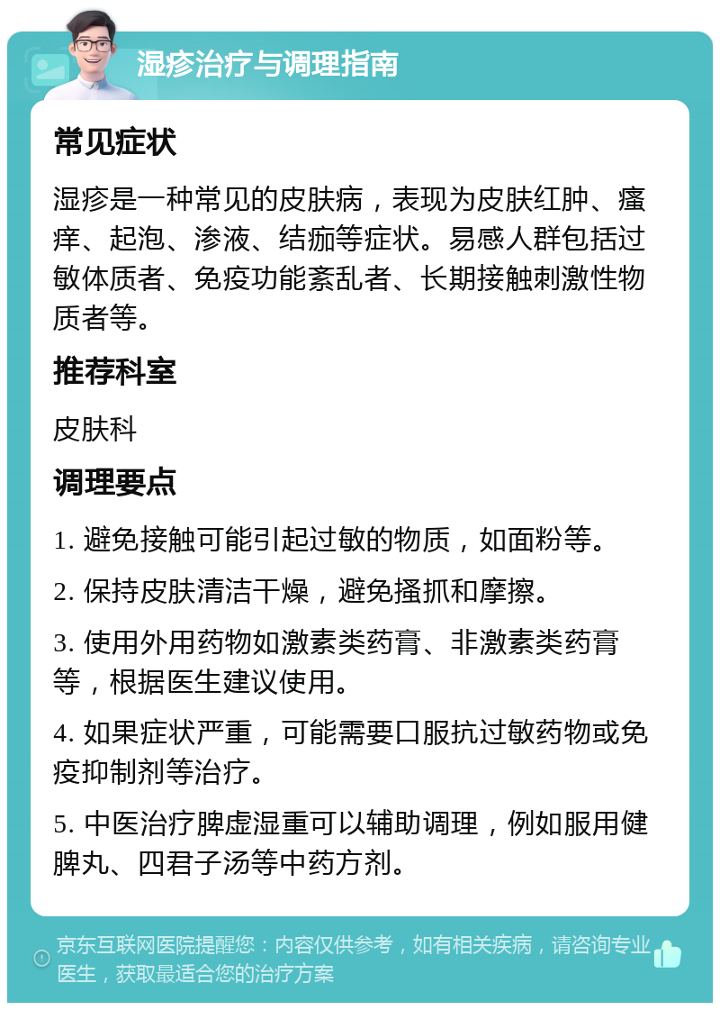 湿疹治疗与调理指南 常见症状 湿疹是一种常见的皮肤病，表现为皮肤红肿、瘙痒、起泡、渗液、结痂等症状。易感人群包括过敏体质者、免疫功能紊乱者、长期接触刺激性物质者等。 推荐科室 皮肤科 调理要点 1. 避免接触可能引起过敏的物质，如面粉等。 2. 保持皮肤清洁干燥，避免搔抓和摩擦。 3. 使用外用药物如激素类药膏、非激素类药膏等，根据医生建议使用。 4. 如果症状严重，可能需要口服抗过敏药物或免疫抑制剂等治疗。 5. 中医治疗脾虚湿重可以辅助调理，例如服用健脾丸、四君子汤等中药方剂。