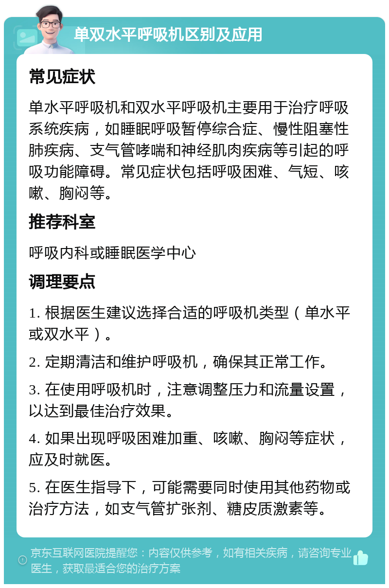 单双水平呼吸机区别及应用 常见症状 单水平呼吸机和双水平呼吸机主要用于治疗呼吸系统疾病，如睡眠呼吸暂停综合症、慢性阻塞性肺疾病、支气管哮喘和神经肌肉疾病等引起的呼吸功能障碍。常见症状包括呼吸困难、气短、咳嗽、胸闷等。 推荐科室 呼吸内科或睡眠医学中心 调理要点 1. 根据医生建议选择合适的呼吸机类型（单水平或双水平）。 2. 定期清洁和维护呼吸机，确保其正常工作。 3. 在使用呼吸机时，注意调整压力和流量设置，以达到最佳治疗效果。 4. 如果出现呼吸困难加重、咳嗽、胸闷等症状，应及时就医。 5. 在医生指导下，可能需要同时使用其他药物或治疗方法，如支气管扩张剂、糖皮质激素等。