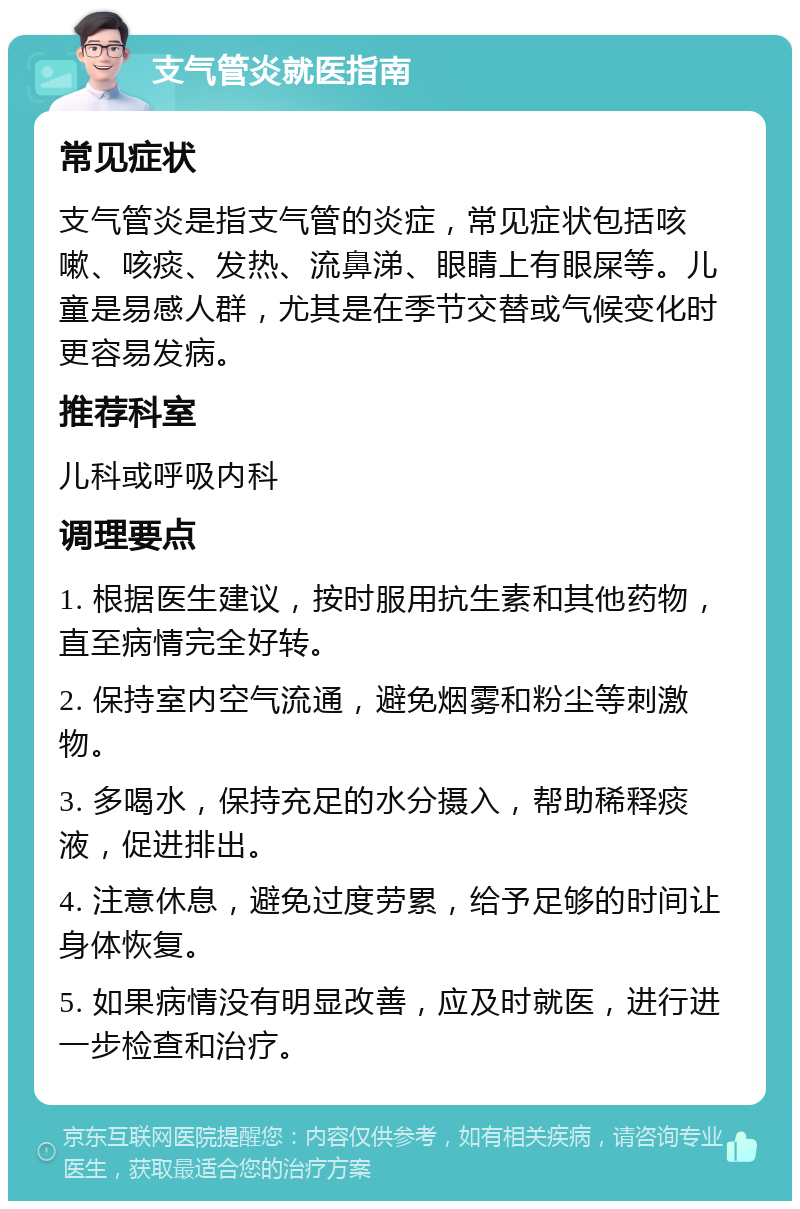 支气管炎就医指南 常见症状 支气管炎是指支气管的炎症，常见症状包括咳嗽、咳痰、发热、流鼻涕、眼睛上有眼屎等。儿童是易感人群，尤其是在季节交替或气候变化时更容易发病。 推荐科室 儿科或呼吸内科 调理要点 1. 根据医生建议，按时服用抗生素和其他药物，直至病情完全好转。 2. 保持室内空气流通，避免烟雾和粉尘等刺激物。 3. 多喝水，保持充足的水分摄入，帮助稀释痰液，促进排出。 4. 注意休息，避免过度劳累，给予足够的时间让身体恢复。 5. 如果病情没有明显改善，应及时就医，进行进一步检查和治疗。