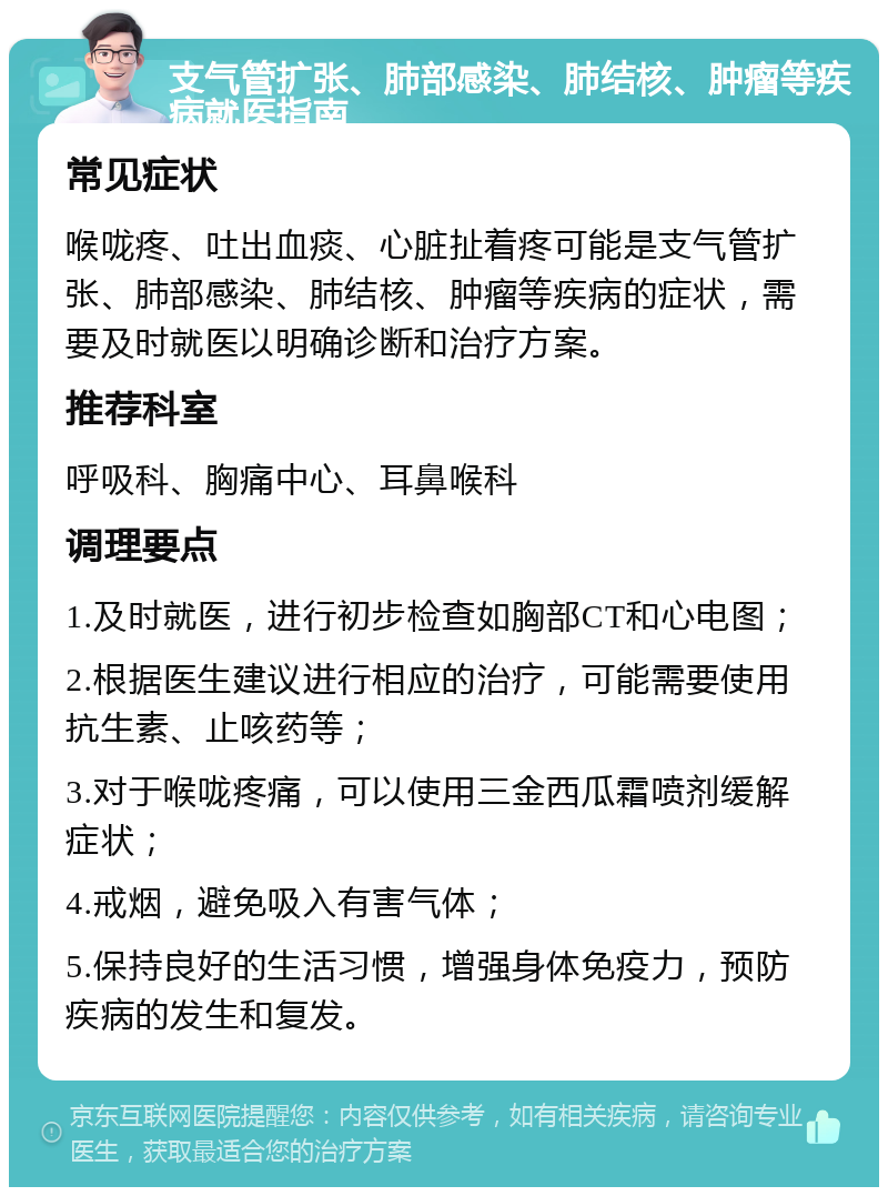 支气管扩张、肺部感染、肺结核、肿瘤等疾病就医指南 常见症状 喉咙疼、吐出血痰、心脏扯着疼可能是支气管扩张、肺部感染、肺结核、肿瘤等疾病的症状，需要及时就医以明确诊断和治疗方案。 推荐科室 呼吸科、胸痛中心、耳鼻喉科 调理要点 1.及时就医，进行初步检查如胸部CT和心电图； 2.根据医生建议进行相应的治疗，可能需要使用抗生素、止咳药等； 3.对于喉咙疼痛，可以使用三金西瓜霜喷剂缓解症状； 4.戒烟，避免吸入有害气体； 5.保持良好的生活习惯，增强身体免疫力，预防疾病的发生和复发。