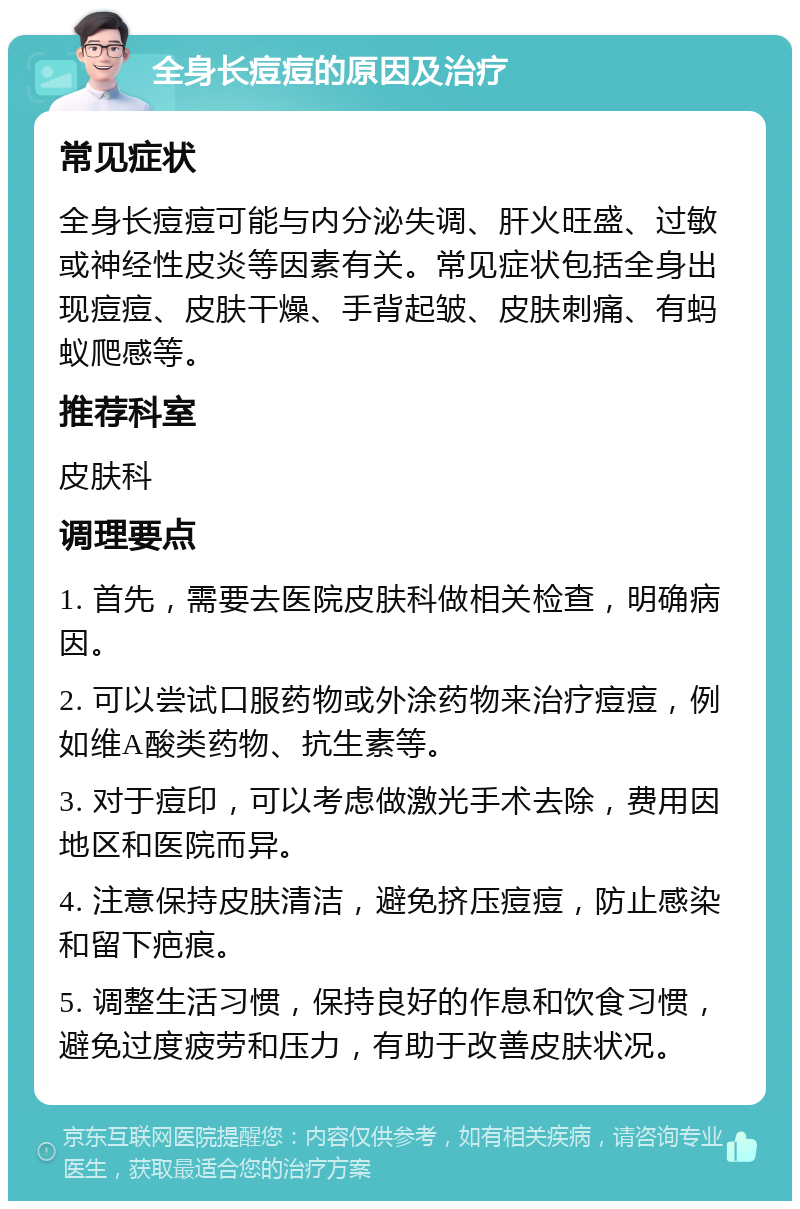 全身长痘痘的原因及治疗 常见症状 全身长痘痘可能与内分泌失调、肝火旺盛、过敏或神经性皮炎等因素有关。常见症状包括全身出现痘痘、皮肤干燥、手背起皱、皮肤刺痛、有蚂蚁爬感等。 推荐科室 皮肤科 调理要点 1. 首先，需要去医院皮肤科做相关检查，明确病因。 2. 可以尝试口服药物或外涂药物来治疗痘痘，例如维A酸类药物、抗生素等。 3. 对于痘印，可以考虑做激光手术去除，费用因地区和医院而异。 4. 注意保持皮肤清洁，避免挤压痘痘，防止感染和留下疤痕。 5. 调整生活习惯，保持良好的作息和饮食习惯，避免过度疲劳和压力，有助于改善皮肤状况。