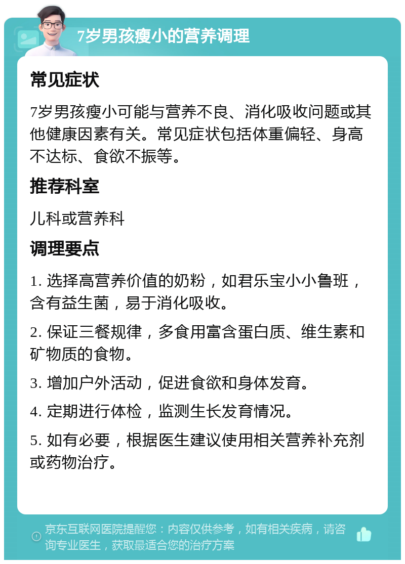 7岁男孩瘦小的营养调理 常见症状 7岁男孩瘦小可能与营养不良、消化吸收问题或其他健康因素有关。常见症状包括体重偏轻、身高不达标、食欲不振等。 推荐科室 儿科或营养科 调理要点 1. 选择高营养价值的奶粉，如君乐宝小小鲁班，含有益生菌，易于消化吸收。 2. 保证三餐规律，多食用富含蛋白质、维生素和矿物质的食物。 3. 增加户外活动，促进食欲和身体发育。 4. 定期进行体检，监测生长发育情况。 5. 如有必要，根据医生建议使用相关营养补充剂或药物治疗。