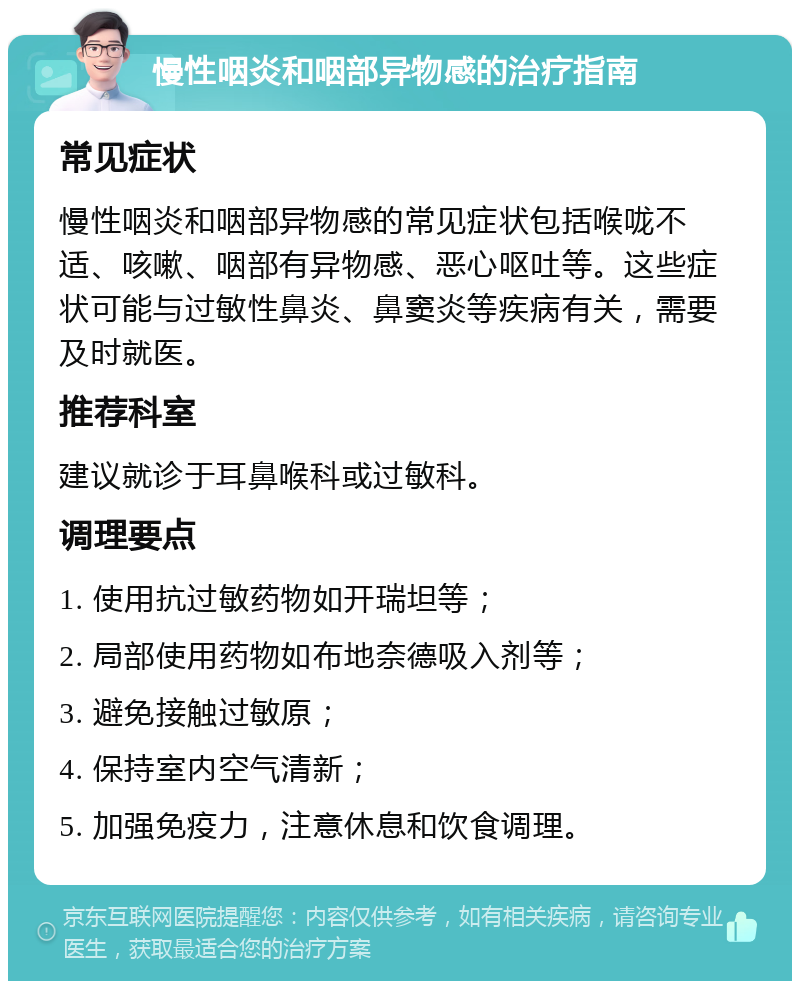 慢性咽炎和咽部异物感的治疗指南 常见症状 慢性咽炎和咽部异物感的常见症状包括喉咙不适、咳嗽、咽部有异物感、恶心呕吐等。这些症状可能与过敏性鼻炎、鼻窦炎等疾病有关，需要及时就医。 推荐科室 建议就诊于耳鼻喉科或过敏科。 调理要点 1. 使用抗过敏药物如开瑞坦等； 2. 局部使用药物如布地奈德吸入剂等； 3. 避免接触过敏原； 4. 保持室内空气清新； 5. 加强免疫力，注意休息和饮食调理。