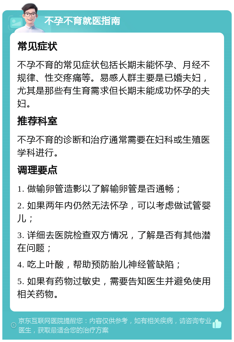 不孕不育就医指南 常见症状 不孕不育的常见症状包括长期未能怀孕、月经不规律、性交疼痛等。易感人群主要是已婚夫妇，尤其是那些有生育需求但长期未能成功怀孕的夫妇。 推荐科室 不孕不育的诊断和治疗通常需要在妇科或生殖医学科进行。 调理要点 1. 做输卵管造影以了解输卵管是否通畅； 2. 如果两年内仍然无法怀孕，可以考虑做试管婴儿； 3. 详细去医院检查双方情况，了解是否有其他潜在问题； 4. 吃上叶酸，帮助预防胎儿神经管缺陷； 5. 如果有药物过敏史，需要告知医生并避免使用相关药物。