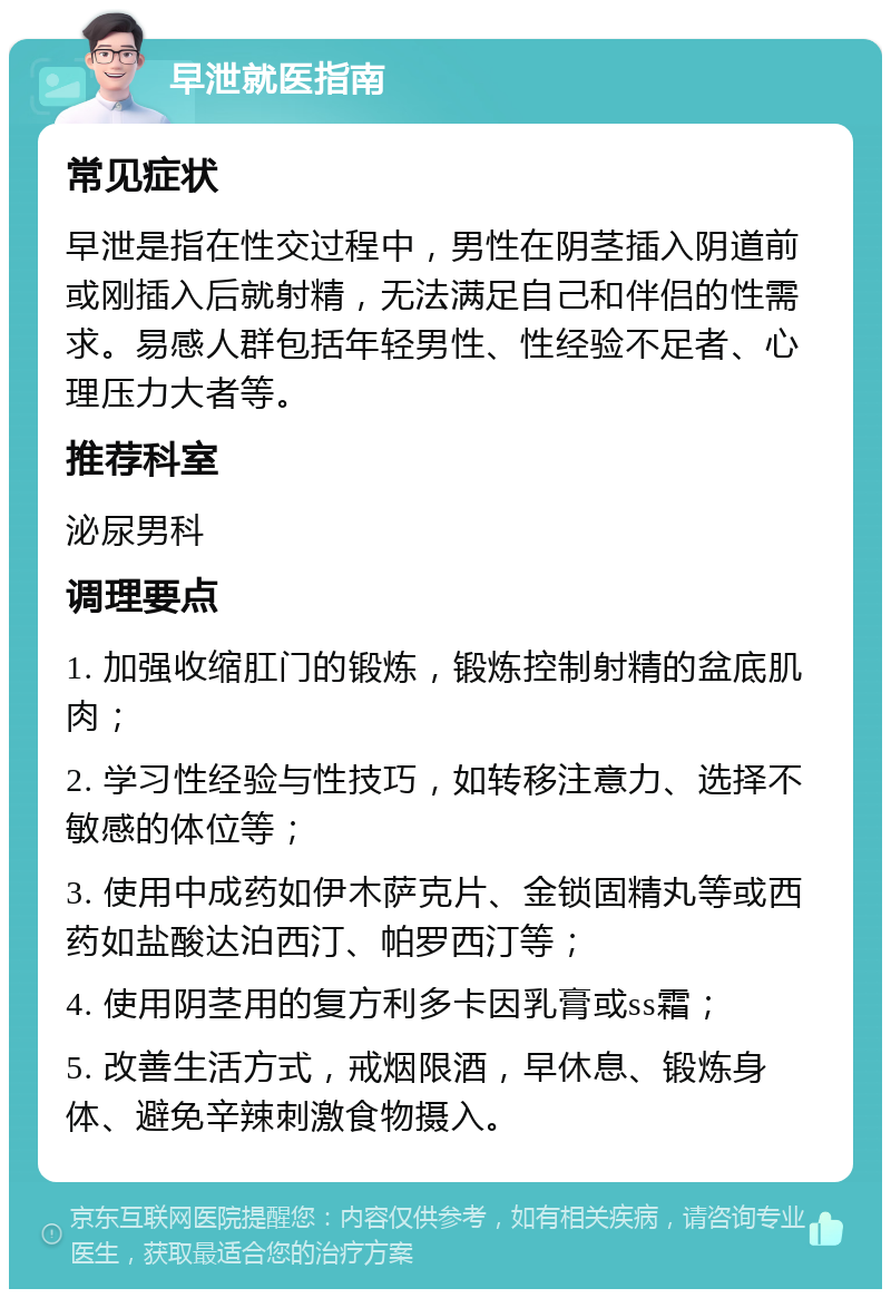 早泄就医指南 常见症状 早泄是指在性交过程中，男性在阴茎插入阴道前或刚插入后就射精，无法满足自己和伴侣的性需求。易感人群包括年轻男性、性经验不足者、心理压力大者等。 推荐科室 泌尿男科 调理要点 1. 加强收缩肛门的锻炼，锻炼控制射精的盆底肌肉； 2. 学习性经验与性技巧，如转移注意力、选择不敏感的体位等； 3. 使用中成药如伊木萨克片、金锁固精丸等或西药如盐酸达泊西汀、帕罗西汀等； 4. 使用阴茎用的复方利多卡因乳膏或ss霜； 5. 改善生活方式，戒烟限酒，早休息、锻炼身体、避免辛辣刺激食物摄入。