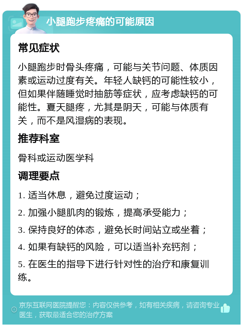 小腿跑步疼痛的可能原因 常见症状 小腿跑步时骨头疼痛，可能与关节问题、体质因素或运动过度有关。年轻人缺钙的可能性较小，但如果伴随睡觉时抽筋等症状，应考虑缺钙的可能性。夏天腿疼，尤其是阴天，可能与体质有关，而不是风湿病的表现。 推荐科室 骨科或运动医学科 调理要点 1. 适当休息，避免过度运动； 2. 加强小腿肌肉的锻炼，提高承受能力； 3. 保持良好的体态，避免长时间站立或坐着； 4. 如果有缺钙的风险，可以适当补充钙剂； 5. 在医生的指导下进行针对性的治疗和康复训练。