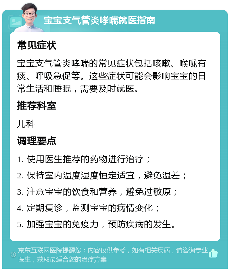 宝宝支气管炎哮喘就医指南 常见症状 宝宝支气管炎哮喘的常见症状包括咳嗽、喉咙有痰、呼吸急促等。这些症状可能会影响宝宝的日常生活和睡眠，需要及时就医。 推荐科室 儿科 调理要点 1. 使用医生推荐的药物进行治疗； 2. 保持室内温度湿度恒定适宜，避免温差； 3. 注意宝宝的饮食和营养，避免过敏原； 4. 定期复诊，监测宝宝的病情变化； 5. 加强宝宝的免疫力，预防疾病的发生。