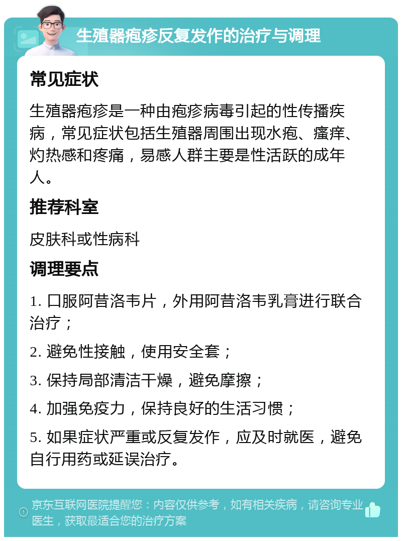 生殖器疱疹反复发作的治疗与调理 常见症状 生殖器疱疹是一种由疱疹病毒引起的性传播疾病，常见症状包括生殖器周围出现水疱、瘙痒、灼热感和疼痛，易感人群主要是性活跃的成年人。 推荐科室 皮肤科或性病科 调理要点 1. 口服阿昔洛韦片，外用阿昔洛韦乳膏进行联合治疗； 2. 避免性接触，使用安全套； 3. 保持局部清洁干燥，避免摩擦； 4. 加强免疫力，保持良好的生活习惯； 5. 如果症状严重或反复发作，应及时就医，避免自行用药或延误治疗。