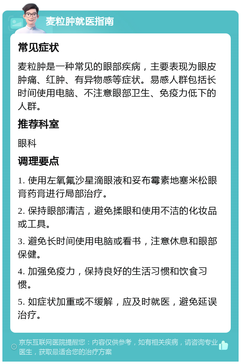 麦粒肿就医指南 常见症状 麦粒肿是一种常见的眼部疾病，主要表现为眼皮肿痛、红肿、有异物感等症状。易感人群包括长时间使用电脑、不注意眼部卫生、免疫力低下的人群。 推荐科室 眼科 调理要点 1. 使用左氧氟沙星滴眼液和妥布霉素地塞米松眼膏药膏进行局部治疗。 2. 保持眼部清洁，避免揉眼和使用不洁的化妆品或工具。 3. 避免长时间使用电脑或看书，注意休息和眼部保健。 4. 加强免疫力，保持良好的生活习惯和饮食习惯。 5. 如症状加重或不缓解，应及时就医，避免延误治疗。