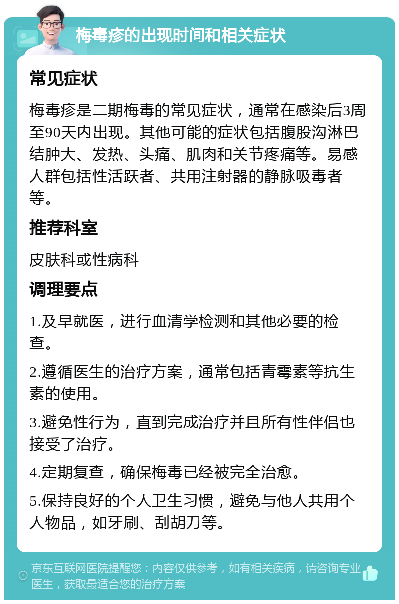 梅毒疹的出现时间和相关症状 常见症状 梅毒疹是二期梅毒的常见症状，通常在感染后3周至90天内出现。其他可能的症状包括腹股沟淋巴结肿大、发热、头痛、肌肉和关节疼痛等。易感人群包括性活跃者、共用注射器的静脉吸毒者等。 推荐科室 皮肤科或性病科 调理要点 1.及早就医，进行血清学检测和其他必要的检查。 2.遵循医生的治疗方案，通常包括青霉素等抗生素的使用。 3.避免性行为，直到完成治疗并且所有性伴侣也接受了治疗。 4.定期复查，确保梅毒已经被完全治愈。 5.保持良好的个人卫生习惯，避免与他人共用个人物品，如牙刷、刮胡刀等。