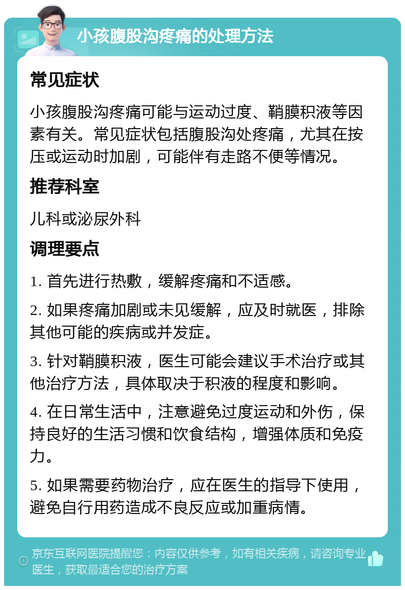 小孩腹股沟疼痛的处理方法 常见症状 小孩腹股沟疼痛可能与运动过度、鞘膜积液等因素有关。常见症状包括腹股沟处疼痛，尤其在按压或运动时加剧，可能伴有走路不便等情况。 推荐科室 儿科或泌尿外科 调理要点 1. 首先进行热敷，缓解疼痛和不适感。 2. 如果疼痛加剧或未见缓解，应及时就医，排除其他可能的疾病或并发症。 3. 针对鞘膜积液，医生可能会建议手术治疗或其他治疗方法，具体取决于积液的程度和影响。 4. 在日常生活中，注意避免过度运动和外伤，保持良好的生活习惯和饮食结构，增强体质和免疫力。 5. 如果需要药物治疗，应在医生的指导下使用，避免自行用药造成不良反应或加重病情。