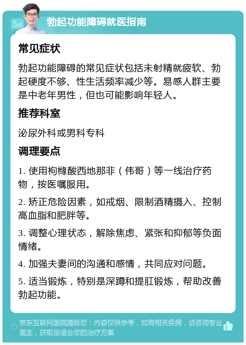 勃起功能障碍就医指南 常见症状 勃起功能障碍的常见症状包括未射精就疲软、勃起硬度不够、性生活频率减少等。易感人群主要是中老年男性，但也可能影响年轻人。 推荐科室 泌尿外科或男科专科 调理要点 1. 使用枸橼酸西地那非（伟哥）等一线治疗药物，按医嘱服用。 2. 矫正危险因素，如戒烟、限制酒精摄入、控制高血脂和肥胖等。 3. 调整心理状态，解除焦虑、紧张和抑郁等负面情绪。 4. 加强夫妻间的沟通和感情，共同应对问题。 5. 适当锻炼，特别是深蹲和提肛锻炼，帮助改善勃起功能。