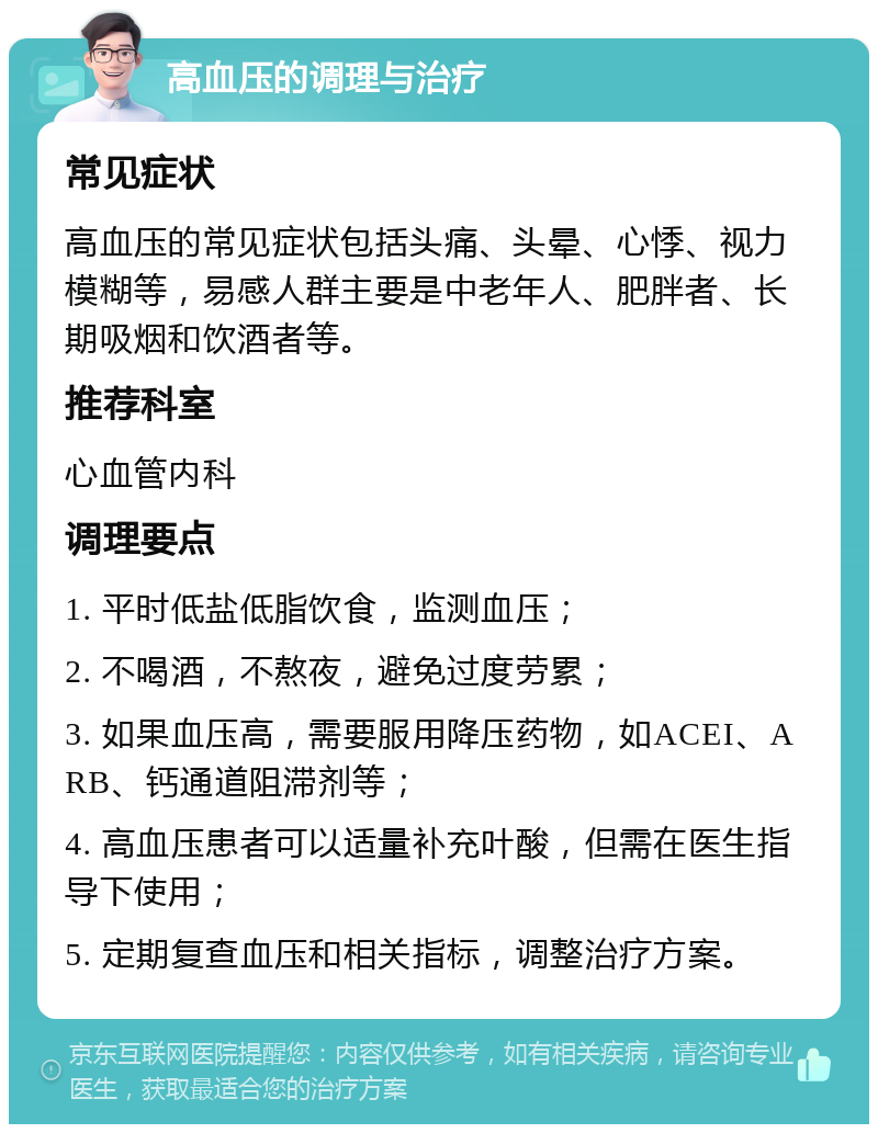 高血压的调理与治疗 常见症状 高血压的常见症状包括头痛、头晕、心悸、视力模糊等，易感人群主要是中老年人、肥胖者、长期吸烟和饮酒者等。 推荐科室 心血管内科 调理要点 1. 平时低盐低脂饮食，监测血压； 2. 不喝酒，不熬夜，避免过度劳累； 3. 如果血压高，需要服用降压药物，如ACEI、ARB、钙通道阻滞剂等； 4. 高血压患者可以适量补充叶酸，但需在医生指导下使用； 5. 定期复查血压和相关指标，调整治疗方案。