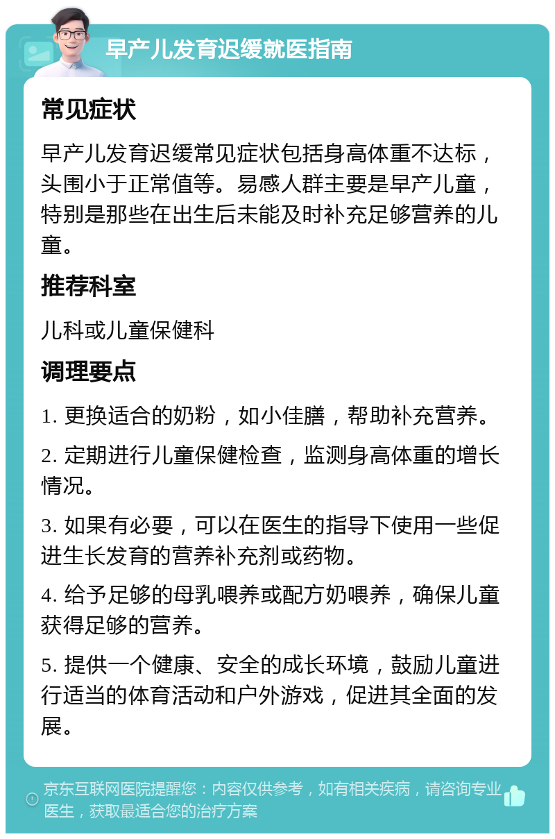 早产儿发育迟缓就医指南 常见症状 早产儿发育迟缓常见症状包括身高体重不达标，头围小于正常值等。易感人群主要是早产儿童，特别是那些在出生后未能及时补充足够营养的儿童。 推荐科室 儿科或儿童保健科 调理要点 1. 更换适合的奶粉，如小佳膳，帮助补充营养。 2. 定期进行儿童保健检查，监测身高体重的增长情况。 3. 如果有必要，可以在医生的指导下使用一些促进生长发育的营养补充剂或药物。 4. 给予足够的母乳喂养或配方奶喂养，确保儿童获得足够的营养。 5. 提供一个健康、安全的成长环境，鼓励儿童进行适当的体育活动和户外游戏，促进其全面的发展。