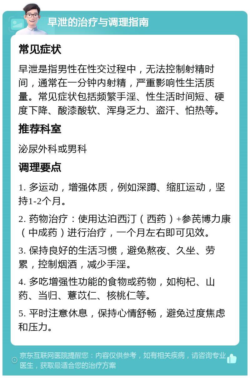 早泄的治疗与调理指南 常见症状 早泄是指男性在性交过程中，无法控制射精时间，通常在一分钟内射精，严重影响性生活质量。常见症状包括频繁手淫、性生活时间短、硬度下降、酸漆酸软、浑身乏力、盗汗、怕热等。 推荐科室 泌尿外科或男科 调理要点 1. 多运动，增强体质，例如深蹲、缩肛运动，坚持1-2个月。 2. 药物治疗：使用达泊西汀（西药）+参芪博力康（中成药）进行治疗，一个月左右即可见效。 3. 保持良好的生活习惯，避免熬夜、久坐、劳累，控制烟酒，减少手淫。 4. 多吃增强性功能的食物或药物，如枸杞、山药、当归、薏苡仁、核桃仁等。 5. 平时注意休息，保持心情舒畅，避免过度焦虑和压力。