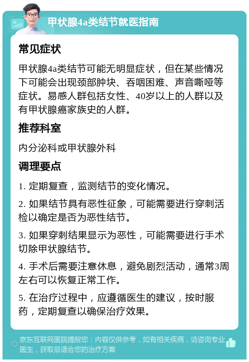 甲状腺4a类结节就医指南 常见症状 甲状腺4a类结节可能无明显症状，但在某些情况下可能会出现颈部肿块、吞咽困难、声音嘶哑等症状。易感人群包括女性、40岁以上的人群以及有甲状腺癌家族史的人群。 推荐科室 内分泌科或甲状腺外科 调理要点 1. 定期复查，监测结节的变化情况。 2. 如果结节具有恶性征象，可能需要进行穿刺活检以确定是否为恶性结节。 3. 如果穿刺结果显示为恶性，可能需要进行手术切除甲状腺结节。 4. 手术后需要注意休息，避免剧烈活动，通常3周左右可以恢复正常工作。 5. 在治疗过程中，应遵循医生的建议，按时服药，定期复查以确保治疗效果。