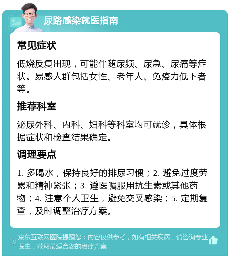 尿路感染就医指南 常见症状 低烧反复出现，可能伴随尿频、尿急、尿痛等症状。易感人群包括女性、老年人、免疫力低下者等。 推荐科室 泌尿外科、内科、妇科等科室均可就诊，具体根据症状和检查结果确定。 调理要点 1. 多喝水，保持良好的排尿习惯；2. 避免过度劳累和精神紧张；3. 遵医嘱服用抗生素或其他药物；4. 注意个人卫生，避免交叉感染；5. 定期复查，及时调整治疗方案。