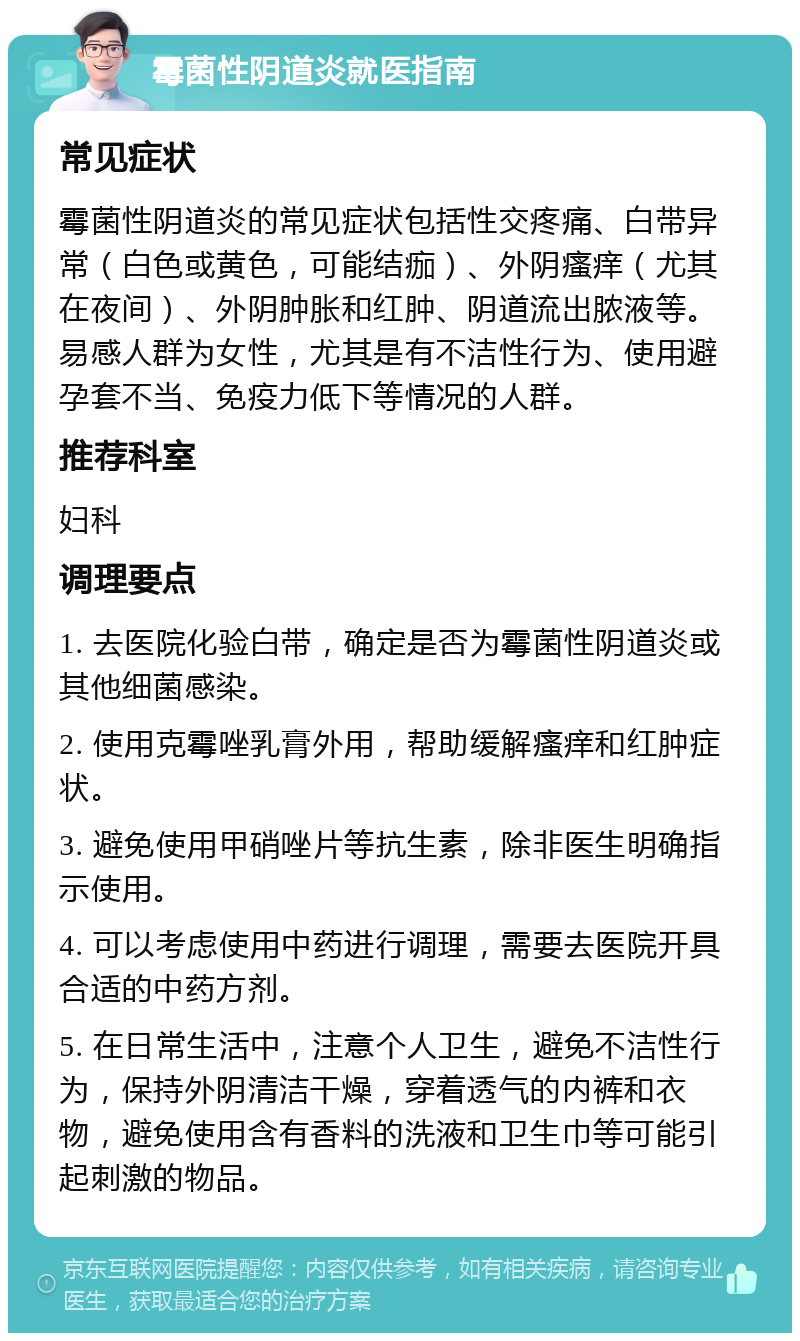 霉菌性阴道炎就医指南 常见症状 霉菌性阴道炎的常见症状包括性交疼痛、白带异常（白色或黄色，可能结痂）、外阴瘙痒（尤其在夜间）、外阴肿胀和红肿、阴道流出脓液等。易感人群为女性，尤其是有不洁性行为、使用避孕套不当、免疫力低下等情况的人群。 推荐科室 妇科 调理要点 1. 去医院化验白带，确定是否为霉菌性阴道炎或其他细菌感染。 2. 使用克霉唑乳膏外用，帮助缓解瘙痒和红肿症状。 3. 避免使用甲硝唑片等抗生素，除非医生明确指示使用。 4. 可以考虑使用中药进行调理，需要去医院开具合适的中药方剂。 5. 在日常生活中，注意个人卫生，避免不洁性行为，保持外阴清洁干燥，穿着透气的内裤和衣物，避免使用含有香料的洗液和卫生巾等可能引起刺激的物品。