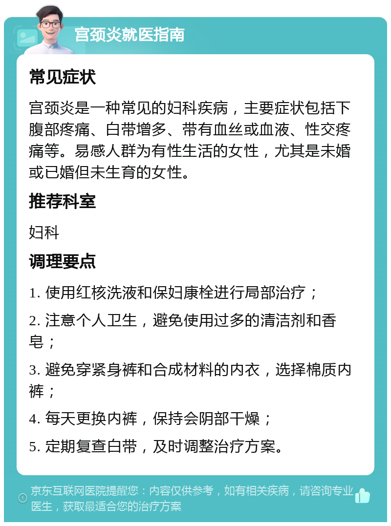 宫颈炎就医指南 常见症状 宫颈炎是一种常见的妇科疾病，主要症状包括下腹部疼痛、白带增多、带有血丝或血液、性交疼痛等。易感人群为有性生活的女性，尤其是未婚或已婚但未生育的女性。 推荐科室 妇科 调理要点 1. 使用红核洗液和保妇康栓进行局部治疗； 2. 注意个人卫生，避免使用过多的清洁剂和香皂； 3. 避免穿紧身裤和合成材料的内衣，选择棉质内裤； 4. 每天更换内裤，保持会阴部干燥； 5. 定期复查白带，及时调整治疗方案。