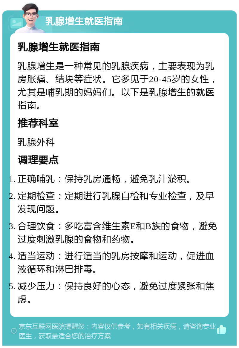 乳腺增生就医指南 乳腺增生就医指南 乳腺增生是一种常见的乳腺疾病，主要表现为乳房胀痛、结块等症状。它多见于20-45岁的女性，尤其是哺乳期的妈妈们。以下是乳腺增生的就医指南。 推荐科室 乳腺外科 调理要点 正确哺乳：保持乳房通畅，避免乳汁淤积。 定期检查：定期进行乳腺自检和专业检查，及早发现问题。 合理饮食：多吃富含维生素E和B族的食物，避免过度刺激乳腺的食物和药物。 适当运动：进行适当的乳房按摩和运动，促进血液循环和淋巴排毒。 减少压力：保持良好的心态，避免过度紧张和焦虑。