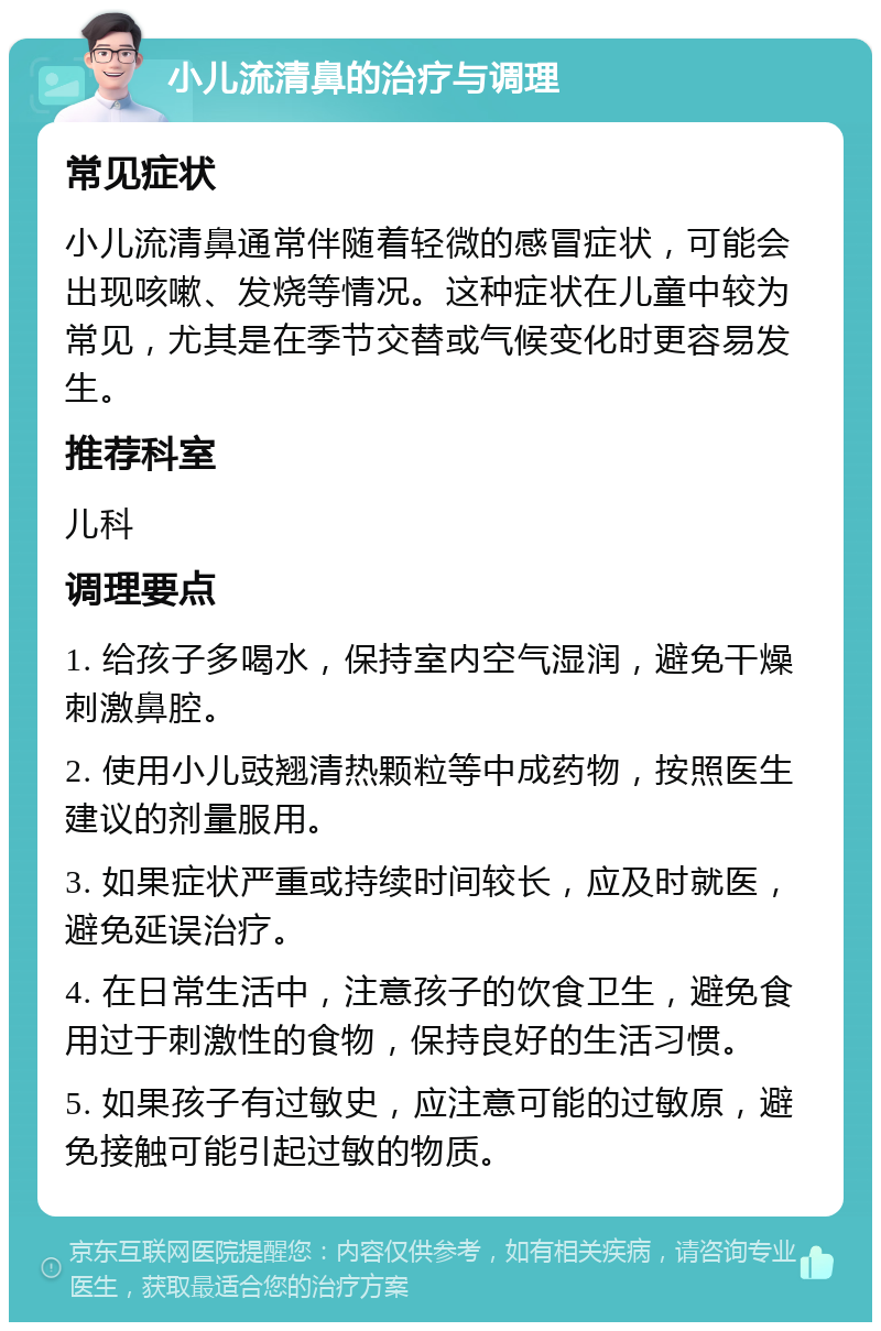 小儿流清鼻的治疗与调理 常见症状 小儿流清鼻通常伴随着轻微的感冒症状，可能会出现咳嗽、发烧等情况。这种症状在儿童中较为常见，尤其是在季节交替或气候变化时更容易发生。 推荐科室 儿科 调理要点 1. 给孩子多喝水，保持室内空气湿润，避免干燥刺激鼻腔。 2. 使用小儿豉翘清热颗粒等中成药物，按照医生建议的剂量服用。 3. 如果症状严重或持续时间较长，应及时就医，避免延误治疗。 4. 在日常生活中，注意孩子的饮食卫生，避免食用过于刺激性的食物，保持良好的生活习惯。 5. 如果孩子有过敏史，应注意可能的过敏原，避免接触可能引起过敏的物质。