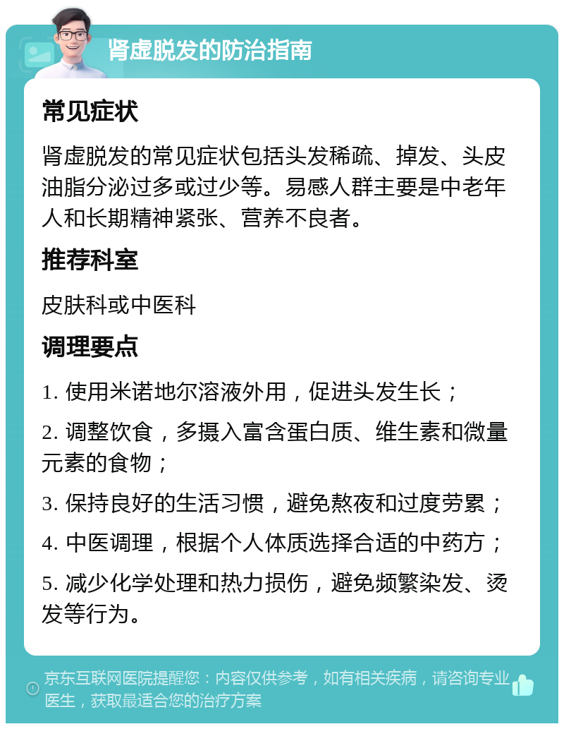 肾虚脱发的防治指南 常见症状 肾虚脱发的常见症状包括头发稀疏、掉发、头皮油脂分泌过多或过少等。易感人群主要是中老年人和长期精神紧张、营养不良者。 推荐科室 皮肤科或中医科 调理要点 1. 使用米诺地尔溶液外用，促进头发生长； 2. 调整饮食，多摄入富含蛋白质、维生素和微量元素的食物； 3. 保持良好的生活习惯，避免熬夜和过度劳累； 4. 中医调理，根据个人体质选择合适的中药方； 5. 减少化学处理和热力损伤，避免频繁染发、烫发等行为。