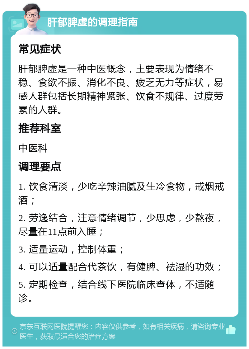 肝郁脾虚的调理指南 常见症状 肝郁脾虚是一种中医概念，主要表现为情绪不稳、食欲不振、消化不良、疲乏无力等症状，易感人群包括长期精神紧张、饮食不规律、过度劳累的人群。 推荐科室 中医科 调理要点 1. 饮食清淡，少吃辛辣油腻及生冷食物，戒烟戒酒； 2. 劳逸结合，注意情绪调节，少思虑，少熬夜，尽量在11点前入睡； 3. 适量运动，控制体重； 4. 可以适量配合代茶饮，有健脾、祛湿的功效； 5. 定期检查，结合线下医院临床查体，不适随诊。