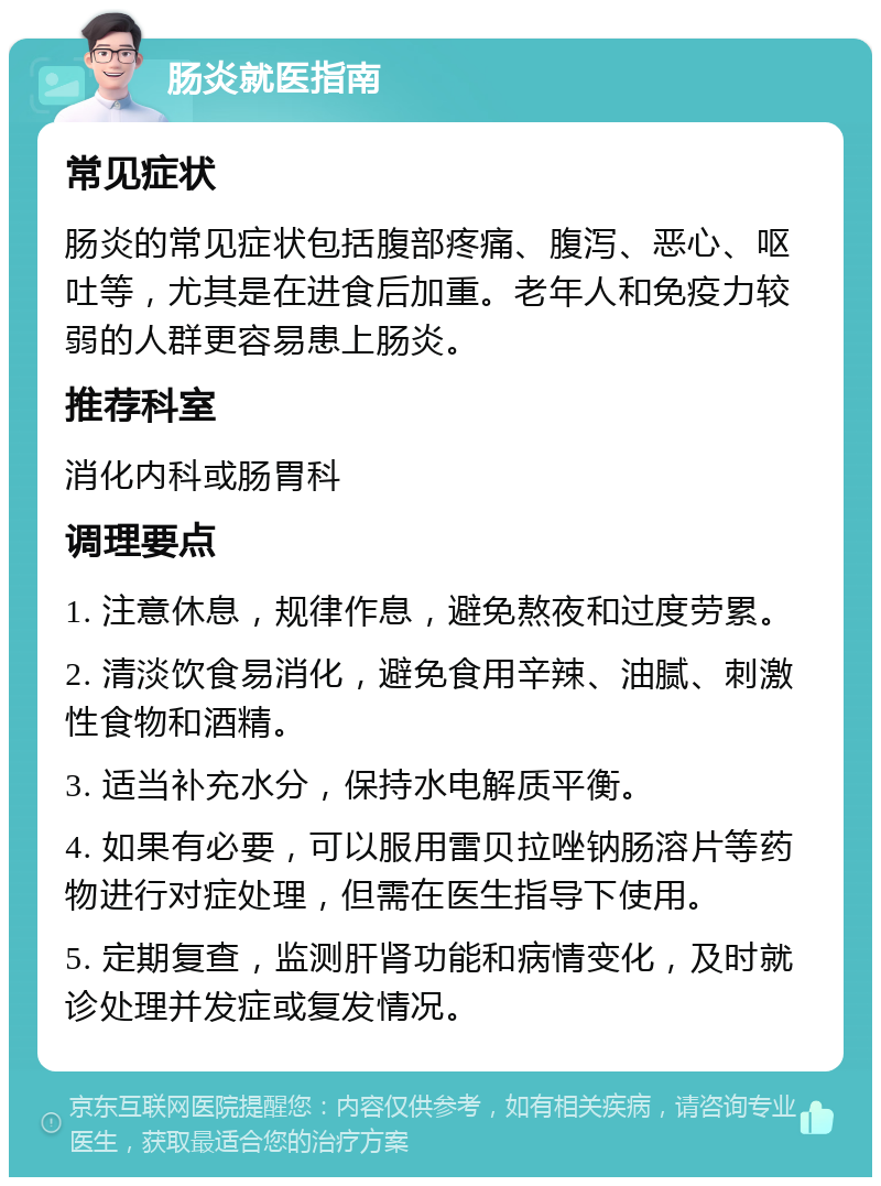 肠炎就医指南 常见症状 肠炎的常见症状包括腹部疼痛、腹泻、恶心、呕吐等，尤其是在进食后加重。老年人和免疫力较弱的人群更容易患上肠炎。 推荐科室 消化内科或肠胃科 调理要点 1. 注意休息，规律作息，避免熬夜和过度劳累。 2. 清淡饮食易消化，避免食用辛辣、油腻、刺激性食物和酒精。 3. 适当补充水分，保持水电解质平衡。 4. 如果有必要，可以服用雷贝拉唑钠肠溶片等药物进行对症处理，但需在医生指导下使用。 5. 定期复查，监测肝肾功能和病情变化，及时就诊处理并发症或复发情况。