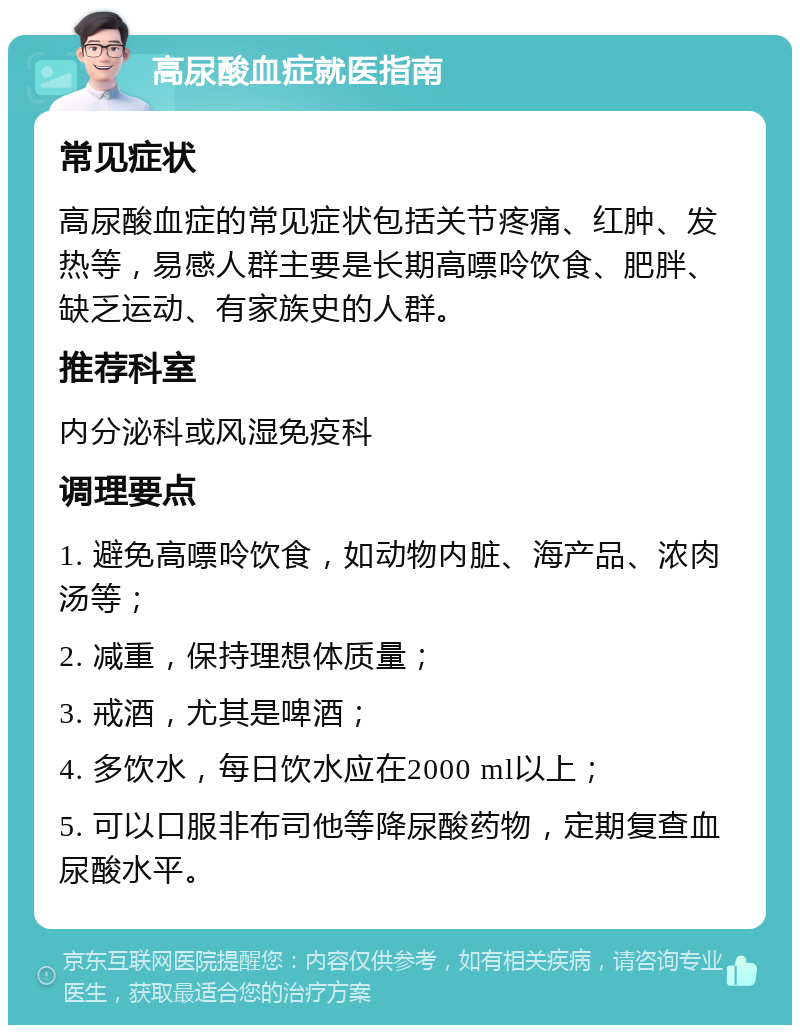 高尿酸血症就医指南 常见症状 高尿酸血症的常见症状包括关节疼痛、红肿、发热等，易感人群主要是长期高嘌呤饮食、肥胖、缺乏运动、有家族史的人群。 推荐科室 内分泌科或风湿免疫科 调理要点 1. 避免高嘌呤饮食，如动物内脏、海产品、浓肉汤等； 2. 减重，保持理想体质量； 3. 戒酒，尤其是啤酒； 4. 多饮水，每日饮水应在2000 ml以上； 5. 可以口服非布司他等降尿酸药物，定期复查血尿酸水平。