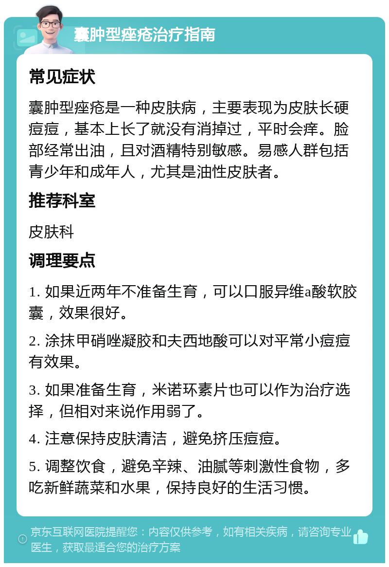 囊肿型痤疮治疗指南 常见症状 囊肿型痤疮是一种皮肤病，主要表现为皮肤长硬痘痘，基本上长了就没有消掉过，平时会痒。脸部经常出油，且对酒精特别敏感。易感人群包括青少年和成年人，尤其是油性皮肤者。 推荐科室 皮肤科 调理要点 1. 如果近两年不准备生育，可以口服异维a酸软胶囊，效果很好。 2. 涂抹甲硝唑凝胶和夫西地酸可以对平常小痘痘有效果。 3. 如果准备生育，米诺环素片也可以作为治疗选择，但相对来说作用弱了。 4. 注意保持皮肤清洁，避免挤压痘痘。 5. 调整饮食，避免辛辣、油腻等刺激性食物，多吃新鲜蔬菜和水果，保持良好的生活习惯。