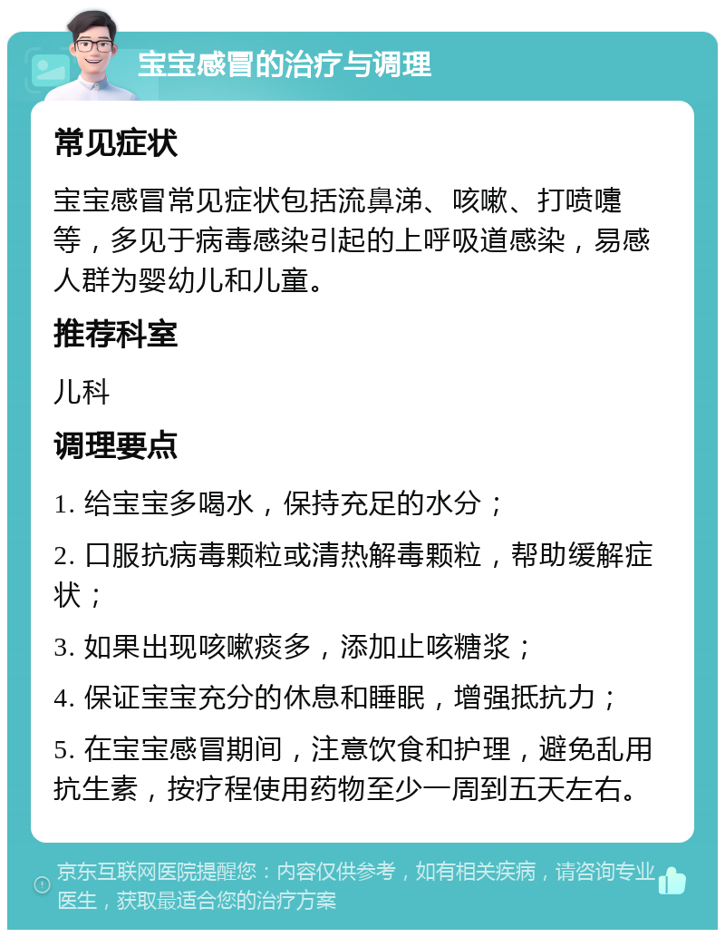 宝宝感冒的治疗与调理 常见症状 宝宝感冒常见症状包括流鼻涕、咳嗽、打喷嚏等，多见于病毒感染引起的上呼吸道感染，易感人群为婴幼儿和儿童。 推荐科室 儿科 调理要点 1. 给宝宝多喝水，保持充足的水分； 2. 口服抗病毒颗粒或清热解毒颗粒，帮助缓解症状； 3. 如果出现咳嗽痰多，添加止咳糖浆； 4. 保证宝宝充分的休息和睡眠，增强抵抗力； 5. 在宝宝感冒期间，注意饮食和护理，避免乱用抗生素，按疗程使用药物至少一周到五天左右。