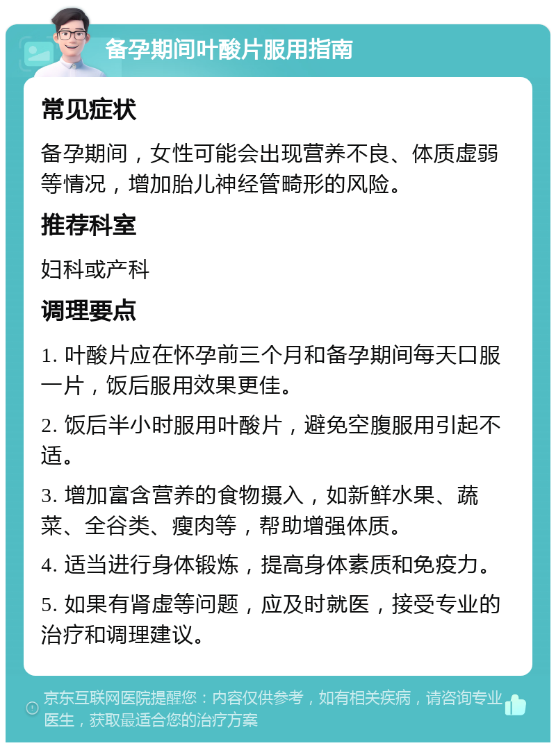 备孕期间叶酸片服用指南 常见症状 备孕期间，女性可能会出现营养不良、体质虚弱等情况，增加胎儿神经管畸形的风险。 推荐科室 妇科或产科 调理要点 1. 叶酸片应在怀孕前三个月和备孕期间每天口服一片，饭后服用效果更佳。 2. 饭后半小时服用叶酸片，避免空腹服用引起不适。 3. 增加富含营养的食物摄入，如新鲜水果、蔬菜、全谷类、瘦肉等，帮助增强体质。 4. 适当进行身体锻炼，提高身体素质和免疫力。 5. 如果有肾虚等问题，应及时就医，接受专业的治疗和调理建议。