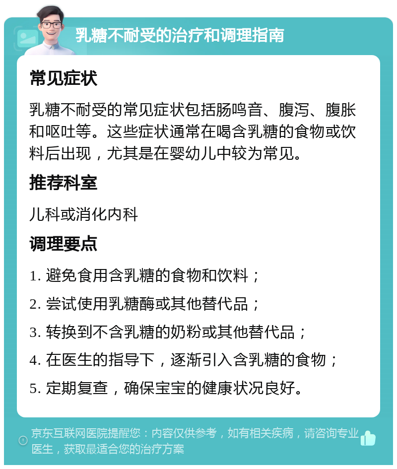 乳糖不耐受的治疗和调理指南 常见症状 乳糖不耐受的常见症状包括肠鸣音、腹泻、腹胀和呕吐等。这些症状通常在喝含乳糖的食物或饮料后出现，尤其是在婴幼儿中较为常见。 推荐科室 儿科或消化内科 调理要点 1. 避免食用含乳糖的食物和饮料； 2. 尝试使用乳糖酶或其他替代品； 3. 转换到不含乳糖的奶粉或其他替代品； 4. 在医生的指导下，逐渐引入含乳糖的食物； 5. 定期复查，确保宝宝的健康状况良好。