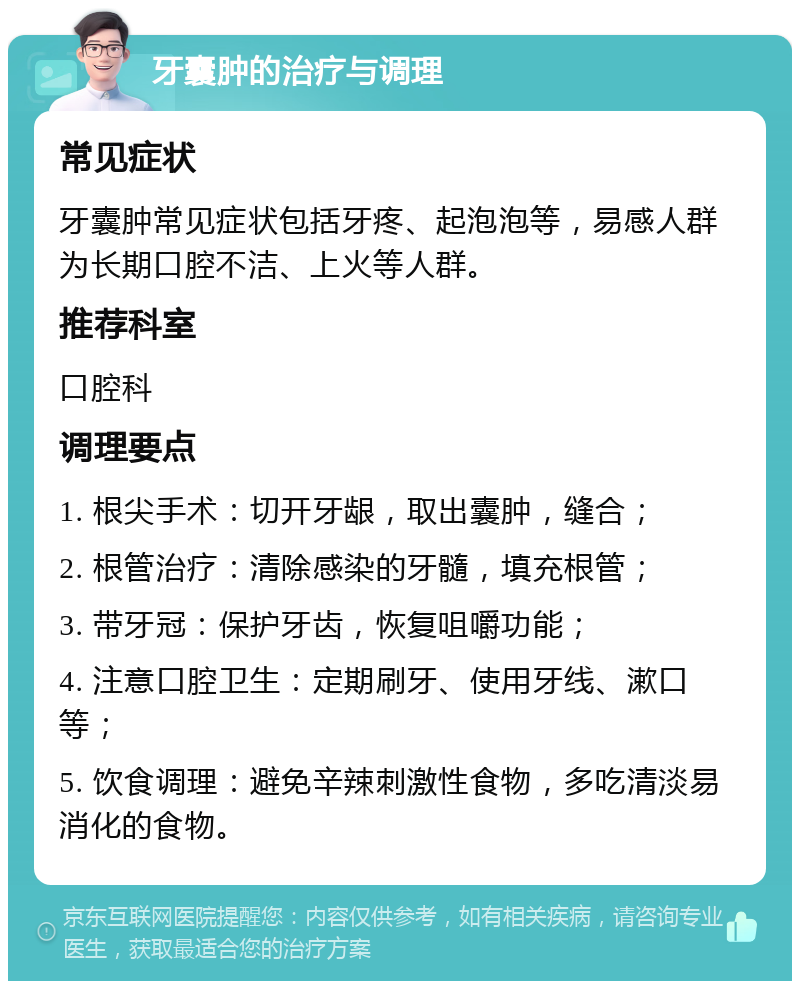 牙囊肿的治疗与调理 常见症状 牙囊肿常见症状包括牙疼、起泡泡等，易感人群为长期口腔不洁、上火等人群。 推荐科室 口腔科 调理要点 1. 根尖手术：切开牙龈，取出囊肿，缝合； 2. 根管治疗：清除感染的牙髓，填充根管； 3. 带牙冠：保护牙齿，恢复咀嚼功能； 4. 注意口腔卫生：定期刷牙、使用牙线、漱口等； 5. 饮食调理：避免辛辣刺激性食物，多吃清淡易消化的食物。