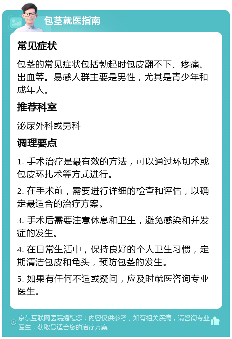 包茎就医指南 常见症状 包茎的常见症状包括勃起时包皮翻不下、疼痛、出血等。易感人群主要是男性，尤其是青少年和成年人。 推荐科室 泌尿外科或男科 调理要点 1. 手术治疗是最有效的方法，可以通过环切术或包皮环扎术等方式进行。 2. 在手术前，需要进行详细的检查和评估，以确定最适合的治疗方案。 3. 手术后需要注意休息和卫生，避免感染和并发症的发生。 4. 在日常生活中，保持良好的个人卫生习惯，定期清洁包皮和龟头，预防包茎的发生。 5. 如果有任何不适或疑问，应及时就医咨询专业医生。