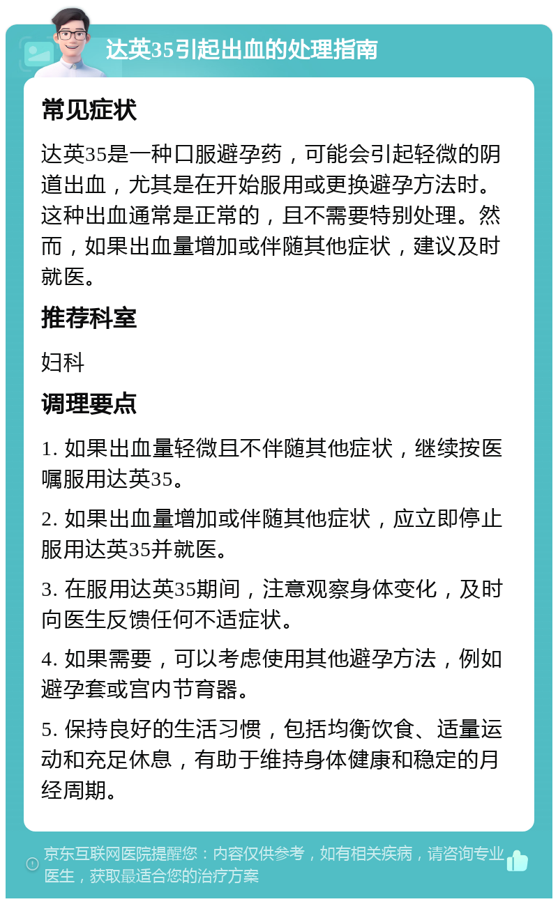 达英35引起出血的处理指南 常见症状 达英35是一种口服避孕药，可能会引起轻微的阴道出血，尤其是在开始服用或更换避孕方法时。这种出血通常是正常的，且不需要特别处理。然而，如果出血量增加或伴随其他症状，建议及时就医。 推荐科室 妇科 调理要点 1. 如果出血量轻微且不伴随其他症状，继续按医嘱服用达英35。 2. 如果出血量增加或伴随其他症状，应立即停止服用达英35并就医。 3. 在服用达英35期间，注意观察身体变化，及时向医生反馈任何不适症状。 4. 如果需要，可以考虑使用其他避孕方法，例如避孕套或宫内节育器。 5. 保持良好的生活习惯，包括均衡饮食、适量运动和充足休息，有助于维持身体健康和稳定的月经周期。