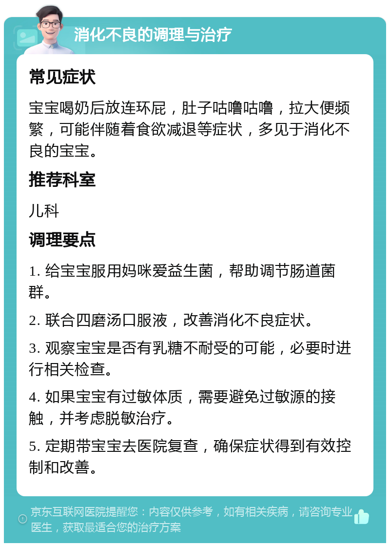 消化不良的调理与治疗 常见症状 宝宝喝奶后放连环屁，肚子咕噜咕噜，拉大便频繁，可能伴随着食欲减退等症状，多见于消化不良的宝宝。 推荐科室 儿科 调理要点 1. 给宝宝服用妈咪爱益生菌，帮助调节肠道菌群。 2. 联合四磨汤口服液，改善消化不良症状。 3. 观察宝宝是否有乳糖不耐受的可能，必要时进行相关检查。 4. 如果宝宝有过敏体质，需要避免过敏源的接触，并考虑脱敏治疗。 5. 定期带宝宝去医院复查，确保症状得到有效控制和改善。