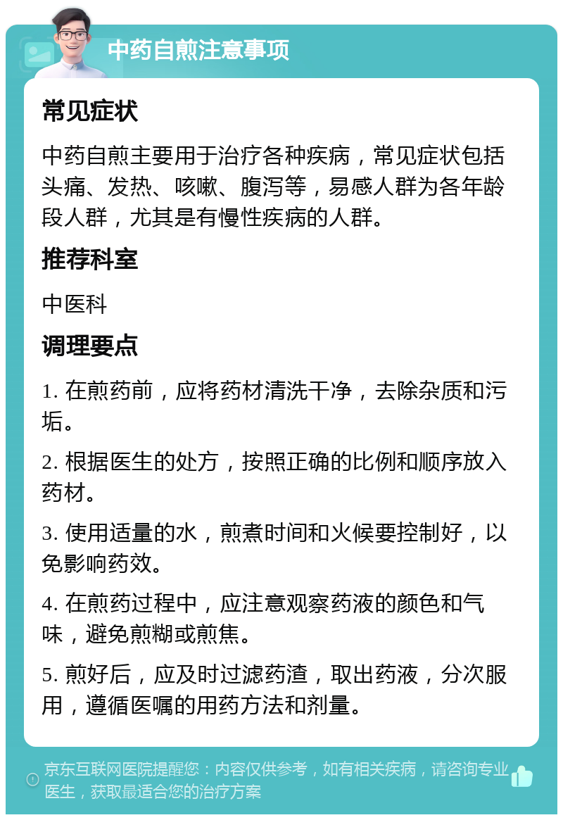 中药自煎注意事项 常见症状 中药自煎主要用于治疗各种疾病，常见症状包括头痛、发热、咳嗽、腹泻等，易感人群为各年龄段人群，尤其是有慢性疾病的人群。 推荐科室 中医科 调理要点 1. 在煎药前，应将药材清洗干净，去除杂质和污垢。 2. 根据医生的处方，按照正确的比例和顺序放入药材。 3. 使用适量的水，煎煮时间和火候要控制好，以免影响药效。 4. 在煎药过程中，应注意观察药液的颜色和气味，避免煎糊或煎焦。 5. 煎好后，应及时过滤药渣，取出药液，分次服用，遵循医嘱的用药方法和剂量。