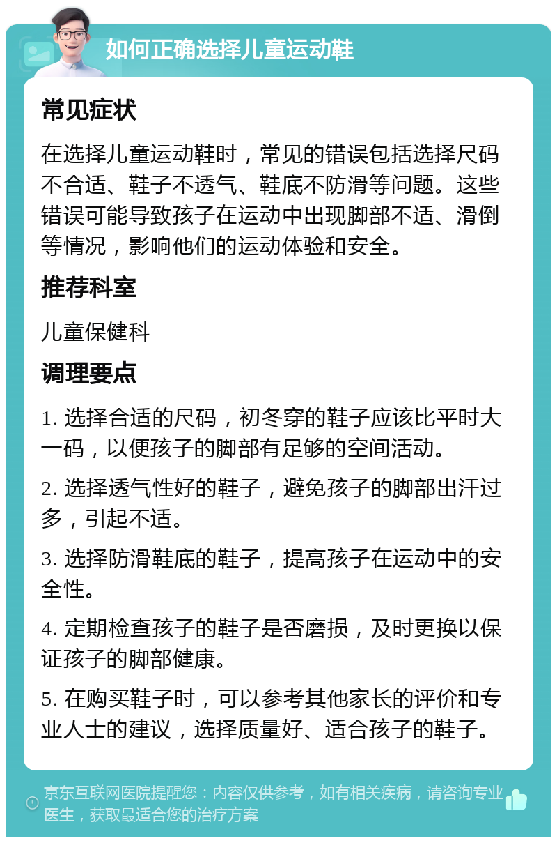 如何正确选择儿童运动鞋 常见症状 在选择儿童运动鞋时，常见的错误包括选择尺码不合适、鞋子不透气、鞋底不防滑等问题。这些错误可能导致孩子在运动中出现脚部不适、滑倒等情况，影响他们的运动体验和安全。 推荐科室 儿童保健科 调理要点 1. 选择合适的尺码，初冬穿的鞋子应该比平时大一码，以便孩子的脚部有足够的空间活动。 2. 选择透气性好的鞋子，避免孩子的脚部出汗过多，引起不适。 3. 选择防滑鞋底的鞋子，提高孩子在运动中的安全性。 4. 定期检查孩子的鞋子是否磨损，及时更换以保证孩子的脚部健康。 5. 在购买鞋子时，可以参考其他家长的评价和专业人士的建议，选择质量好、适合孩子的鞋子。