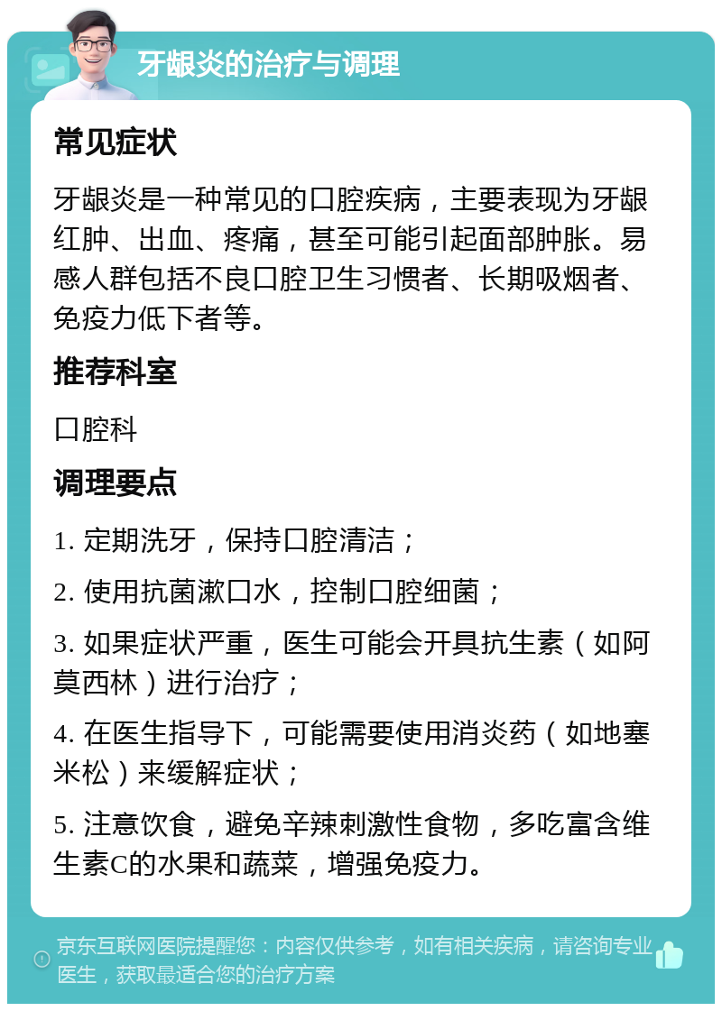 牙龈炎的治疗与调理 常见症状 牙龈炎是一种常见的口腔疾病，主要表现为牙龈红肿、出血、疼痛，甚至可能引起面部肿胀。易感人群包括不良口腔卫生习惯者、长期吸烟者、免疫力低下者等。 推荐科室 口腔科 调理要点 1. 定期洗牙，保持口腔清洁； 2. 使用抗菌漱口水，控制口腔细菌； 3. 如果症状严重，医生可能会开具抗生素（如阿莫西林）进行治疗； 4. 在医生指导下，可能需要使用消炎药（如地塞米松）来缓解症状； 5. 注意饮食，避免辛辣刺激性食物，多吃富含维生素C的水果和蔬菜，增强免疫力。