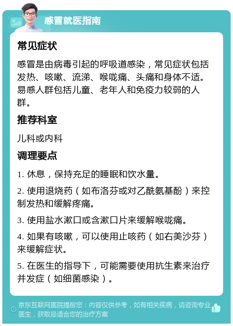 感冒就医指南 常见症状 感冒是由病毒引起的呼吸道感染，常见症状包括发热、咳嗽、流涕、喉咙痛、头痛和身体不适。易感人群包括儿童、老年人和免疫力较弱的人群。 推荐科室 儿科或内科 调理要点 1. 休息，保持充足的睡眠和饮水量。 2. 使用退烧药（如布洛芬或对乙酰氨基酚）来控制发热和缓解疼痛。 3. 使用盐水漱口或含漱口片来缓解喉咙痛。 4. 如果有咳嗽，可以使用止咳药（如右美沙芬）来缓解症状。 5. 在医生的指导下，可能需要使用抗生素来治疗并发症（如细菌感染）。