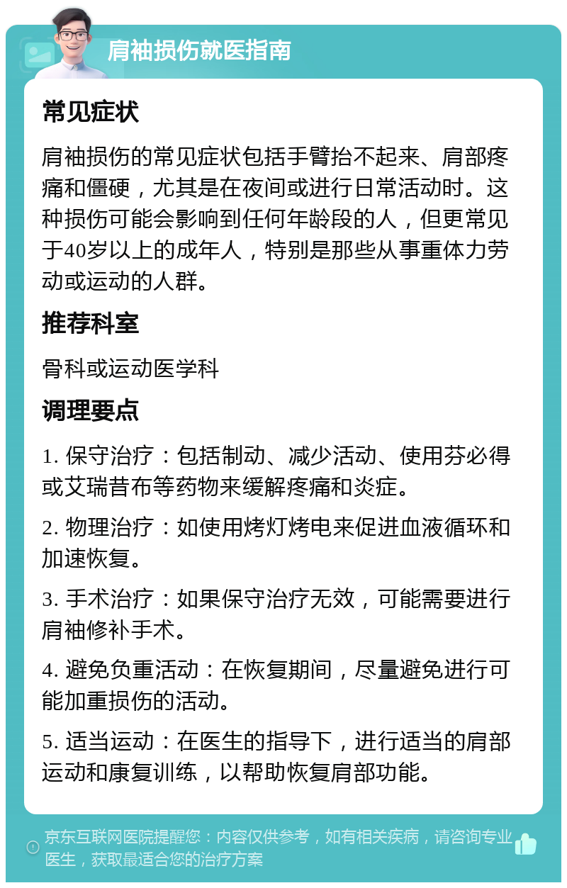 肩袖损伤就医指南 常见症状 肩袖损伤的常见症状包括手臂抬不起来、肩部疼痛和僵硬，尤其是在夜间或进行日常活动时。这种损伤可能会影响到任何年龄段的人，但更常见于40岁以上的成年人，特别是那些从事重体力劳动或运动的人群。 推荐科室 骨科或运动医学科 调理要点 1. 保守治疗：包括制动、减少活动、使用芬必得或艾瑞昔布等药物来缓解疼痛和炎症。 2. 物理治疗：如使用烤灯烤电来促进血液循环和加速恢复。 3. 手术治疗：如果保守治疗无效，可能需要进行肩袖修补手术。 4. 避免负重活动：在恢复期间，尽量避免进行可能加重损伤的活动。 5. 适当运动：在医生的指导下，进行适当的肩部运动和康复训练，以帮助恢复肩部功能。