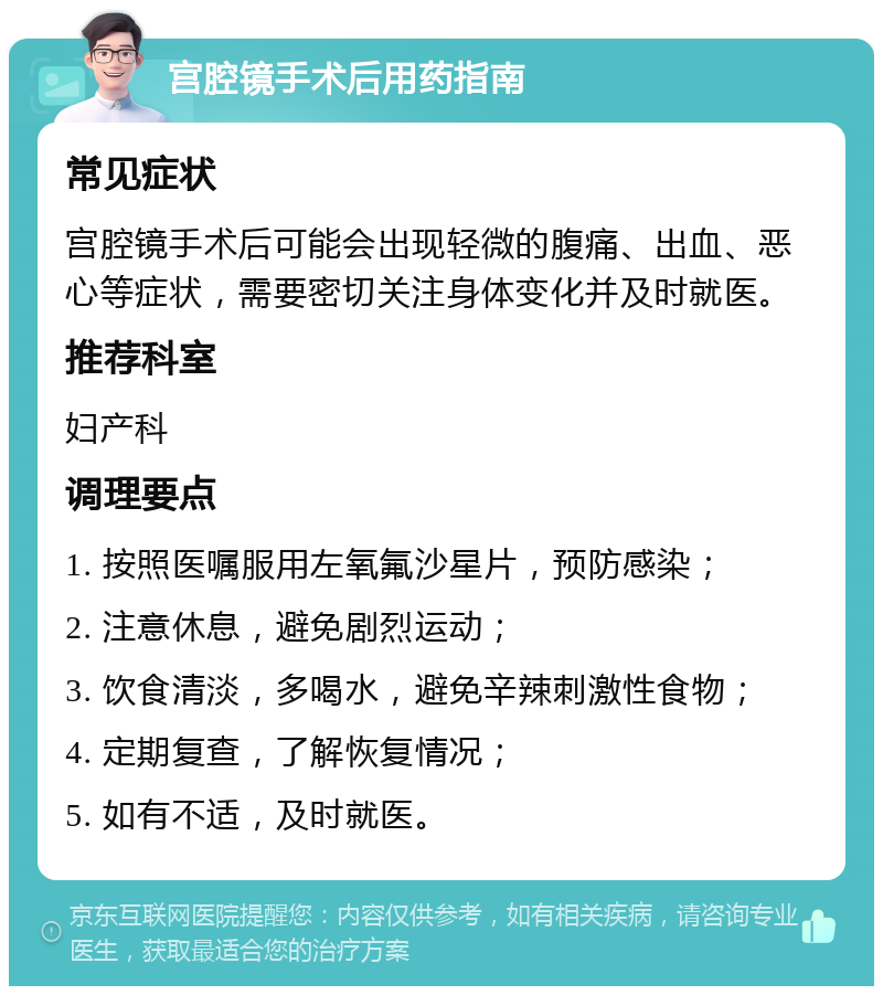 宫腔镜手术后用药指南 常见症状 宫腔镜手术后可能会出现轻微的腹痛、出血、恶心等症状，需要密切关注身体变化并及时就医。 推荐科室 妇产科 调理要点 1. 按照医嘱服用左氧氟沙星片，预防感染； 2. 注意休息，避免剧烈运动； 3. 饮食清淡，多喝水，避免辛辣刺激性食物； 4. 定期复查，了解恢复情况； 5. 如有不适，及时就医。