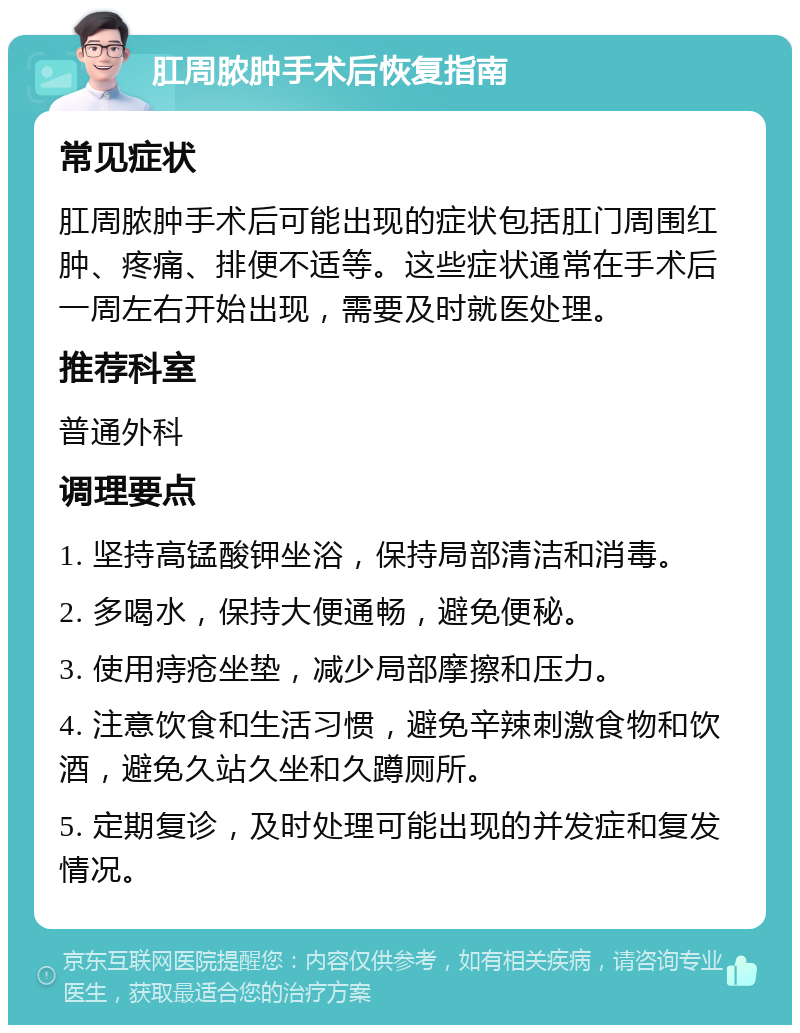 肛周脓肿手术后恢复指南 常见症状 肛周脓肿手术后可能出现的症状包括肛门周围红肿、疼痛、排便不适等。这些症状通常在手术后一周左右开始出现，需要及时就医处理。 推荐科室 普通外科 调理要点 1. 坚持高锰酸钾坐浴，保持局部清洁和消毒。 2. 多喝水，保持大便通畅，避免便秘。 3. 使用痔疮坐垫，减少局部摩擦和压力。 4. 注意饮食和生活习惯，避免辛辣刺激食物和饮酒，避免久站久坐和久蹲厕所。 5. 定期复诊，及时处理可能出现的并发症和复发情况。