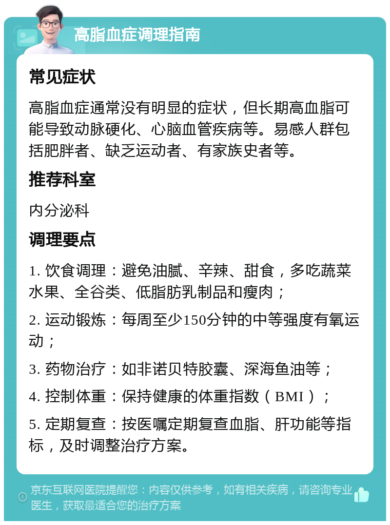 高脂血症调理指南 常见症状 高脂血症通常没有明显的症状，但长期高血脂可能导致动脉硬化、心脑血管疾病等。易感人群包括肥胖者、缺乏运动者、有家族史者等。 推荐科室 内分泌科 调理要点 1. 饮食调理：避免油腻、辛辣、甜食，多吃蔬菜水果、全谷类、低脂肪乳制品和瘦肉； 2. 运动锻炼：每周至少150分钟的中等强度有氧运动； 3. 药物治疗：如非诺贝特胶囊、深海鱼油等； 4. 控制体重：保持健康的体重指数（BMI）； 5. 定期复查：按医嘱定期复查血脂、肝功能等指标，及时调整治疗方案。