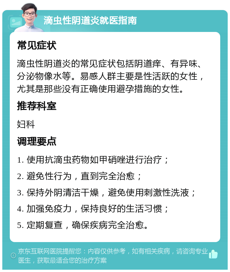 滴虫性阴道炎就医指南 常见症状 滴虫性阴道炎的常见症状包括阴道痒、有异味、分泌物像水等。易感人群主要是性活跃的女性，尤其是那些没有正确使用避孕措施的女性。 推荐科室 妇科 调理要点 1. 使用抗滴虫药物如甲硝唑进行治疗； 2. 避免性行为，直到完全治愈； 3. 保持外阴清洁干燥，避免使用刺激性洗液； 4. 加强免疫力，保持良好的生活习惯； 5. 定期复查，确保疾病完全治愈。